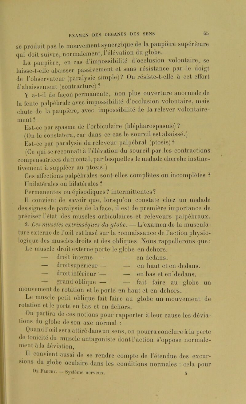 se produit pas le niouveiueiit synergique de la paupièie supeiieuie qui doit suivre, noriualeineiit, 1 élévation du globe. La paupière, en cas d’impossibilité d’occlusion volontaire, se laisse-t-elle abaisser passivement et sans résistance pai le doigt de l’observateur (paralysie simple)? Ou résiste-t-ellc à cet elloit d’abaissement (contracture) ? V a-t-il de façon permanente, non plus ouverture anormale de la fente palpébrale avec impossibilité d’occlusion volontaire, mais cbute de la paupière, avec impossibilité de la relever volontaire- ment ? Est-ce par spasme de l’orbiculaire (blépbarospasme) ? (On le constatera, car dans ce cas le sourcil est abaissé.) Est-ce par paralysie du releveur palpébral (ptosis)? (Ce qui se reconnaît à l’élévation du sourcil par les contractions compensatrices du frontal, par lesquelles le malade cherche instinc- tivement à suppléer au ptosis.) Ces alfections palpébrales sont-elles complètes ou incomplètes ? Unilatérales ou bilatérales? Permanentes ou épisodiques? intermittentes? Il convient de savoir que, lorsqu’on constate chez un malade des signes de paralysie de la face, il est de première importance de préciser l’état des muscles orbiculaires et releveurs palpébraux. 2. Les muscles exlrinsèques du globe. — L’examen de la muscula- ture externe de l’œil est basé sur la connaissance de l’action physio- logique des muscles droits et des oblicjues. Nous rappellerons ([ue : Le muscle droit externe porte le globe en dehors. — droit interne — — en dedans. — droitsupérieur— — en haut et en dedans. — droit inlérieur — — en bas et en'dedans. — grand obli([ue — — fait faire au globe un mouvement de rotation et le porto en haut et en dehors. Le muscle petit oblique fait faii'e au globe un mouvement de rotation et le porte on bas et en dehors. On partira de ces notions pour i'a[)porter à leur cause les dévia- tions du globe de son axe normal : Quand 1 œil sera attiré dans un sons, on pourra conclure à la perte de tonicité du muscle antagoniste dont l’action s’oppose normale- ment à la déviation, 11 convient aussi de se rendre compte de l’étendue dos e.xcur- sioiis du globe oculaire dans les conditions normales : cela pour De ti.EL'ny. — Système nerveux. .“i