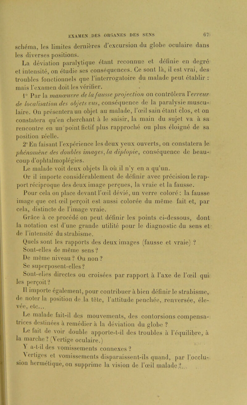 schéma, les limites dernières d excursion du globe oculaire dans les diverses positions. La déviation paralytique étant reconnue et définie en degré et intensité, on étudie ses conséquences. Ce sont la, il est vrai, des troubles fonctionnels que l’interrogatoire du malade peut établir : mais l’examen doit les vérifier. 1° Par la manœuvre de la fausse projection on contrôlera l'erreur de localisation des objets vus, consé(iuence de la paralysie muscu- laire. On présentera un objet au malade, l’œil sain étant clos, et on constatera qu’en cbercbant a le saisir, la main du sujet va à sa rencontre en un point fictif plus rapproché ou plus éloigné de sa position réelle. 2 En faisant l’expérience les deux yeux ouverts, on constatera le phénomène des doubles images, la diplopie, conséquence de beau- coup d’opbtalmoplégies. Le malade voit deux objets là où il n’y en a qu’un. Or il importe considérablement de définir avec précision le rap- port récipi-oque des deux image perçues, la vraie et la fausse. Pour cela on place devant l’œil dévié, un verre coloré : la fausse image (|ue cet œil j)erçoit est aussi colorée du môme fait et, par cela, distincte de l’image A'raie. Grâce à ce procédé on peut définir les points ci-dessous, dont la notation est d’une grande utilité pour le diagnostic du sens et de l’intensité du strabisme. Quels sont les rapports des deux images (fausse et vraie) ? Sont-elles de même sens ? De même niveau? Ou non? Se superposent-elles? Sont-elles directes ou croisées par rapport à l’axe de l’œil qui les perçoit? 11 importe également, pour contribuer à bien définir le strabisme, de noter la position de la tête, l’attitude penchée, renversée, éle- vée, etc... Le malade fait-il de.s mouvements, des contorsions compensa- trices destinées à remédier à la déviation du globe ? Le lait de voir double a[)porte-t-il des troubles à l’équilibre, à la marche? (Vertige oculaire.) à a-t-il des vomissements connexes ? N erliges et vomissements disparaissent-ils (|uand, par l’.occlu- sion hermétique, on supprime la vision de l’œil malade,?, ,