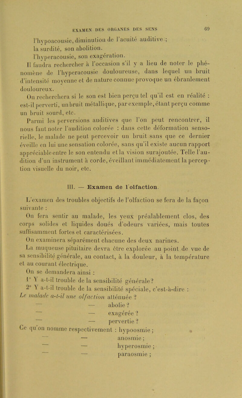 l’hypoacousie, tliniiiuitloii de 1 acuilé auditive ; la surdité, son abolition, riiyperacousie, sou exagération. Il faudra recherclier cà l’occasion s’il y a lieu de noter le phé- nomène de riiyperacousie douloureuse, dans lequel uu bruit d’iulensité moyeune et de nature connue provoque un ébranlement douloureux. Ou recherchera si le son est bien perçu tel qu’il est en réalité ; est-il perverti, unbruit niétalli(iue, par exemple, étant perçu comme un bruit sourd, etc. Parmi les perversions auditives que l’on peut rencontrer, il nous faut noter l’audition colorée : dans cette déformation senso- rielle, le malade ne peut percevoir un bruit sans que ce dernier éveille en lui une sensation colorée, sans qu’il existe aucun rapport appréciable entre le son entendu et la vision surajoutée. Telle l’au- dition d’un instrument à corde, éveillant immédiatement la percep- tion visuelle du noir, etc. III. — Examen de l’olfaction. L’examen des troubles objectifs de l’olfaction se fera de la façon suivante : On fera sentir au malade, les yeux préalablement clos, des corps solides et liquides doués d’odeurs variées, mais toutes suffisamment fortes et caractérisées. On examinera séparément chacune des deux narines. La muqueuse pituitaire devra être explorée au point de vue de sa sensibilité générale, au contact, à la douleur, à la température et au courant électrique. On se demandera ainsi : 1® ^ a-t-il trouble de la sensibilité générale? 2 ^ a-t-il ti’ouble de la sensibilité spéciale, c’est-à-dire : JjC malade a-l-il une olfaction atténuée ? — abolie? — exagérée ? — pci-vertie ? Ce qu on nomme respectivement ; hypoosmie ; — anosmie; — hyperosmie ; — paraosmie ;