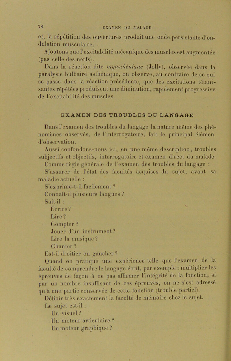 el, la répétition des ouvertures produit une onde persistante d’on- dulation musculaire. ^ Ajoutons que l’excitabilité mécanique des muscles est augmentée (pas celle des nerfs). Dans la réaction dite myasthénique (Jolly), observée dans la paralysie bulbaire asthénique, on observe, au contraire de ce qui se passe dans la réaction précédente, que des excitations tétani- santes répétées produisent une diminution, rapidement progressive de l’excitabilité des muscles. EXAMEN DES TROUBLES DU LANGAGE Dans l’examen des li'oubles du langage la nature môme des pbé- nomÎMies observés, de l’interrogatoire, fait le principal élémen d’observation. Aussi coiifoudous-nous ici, en une môme description, troubles subj(îctifs et objectifs, interi’ogatoii'c et examen direct du malade. Comme rt'gle générab' ib^ l’('xamen des troubles du langage ; S’assunîr de l’état des facultés ac([uises du sujet, avant sa maladie actuelle : S’e,x[)rime-t,-il facilement ? Connaît-il plusieurs langues? Sait-il : Keiâre? Lire ? Compl(M' ? Jouer d’un instrument? Lire la uiusi(jue ? CliantcM’ ? Lst-il droitier ou gaucher? (Juand on prati([U(î une e.xpérieiice telle que l’examen de la faculté de comprendre le langage écrit, par exemple : multiplier les épreuves de fa(;on à ne pas aflirmer l’intégrité de la fonction, si par un nombre insuffisant de ces épreuves, on no s’est adressé qu’à une j)artie conservée de cette fonction (trouble partiel). Définir très exactement la faculté de mémoire chez le sujet. Le sujet est-il : Un visuel ? Un moteur articulaire? Un moteur graphique ?