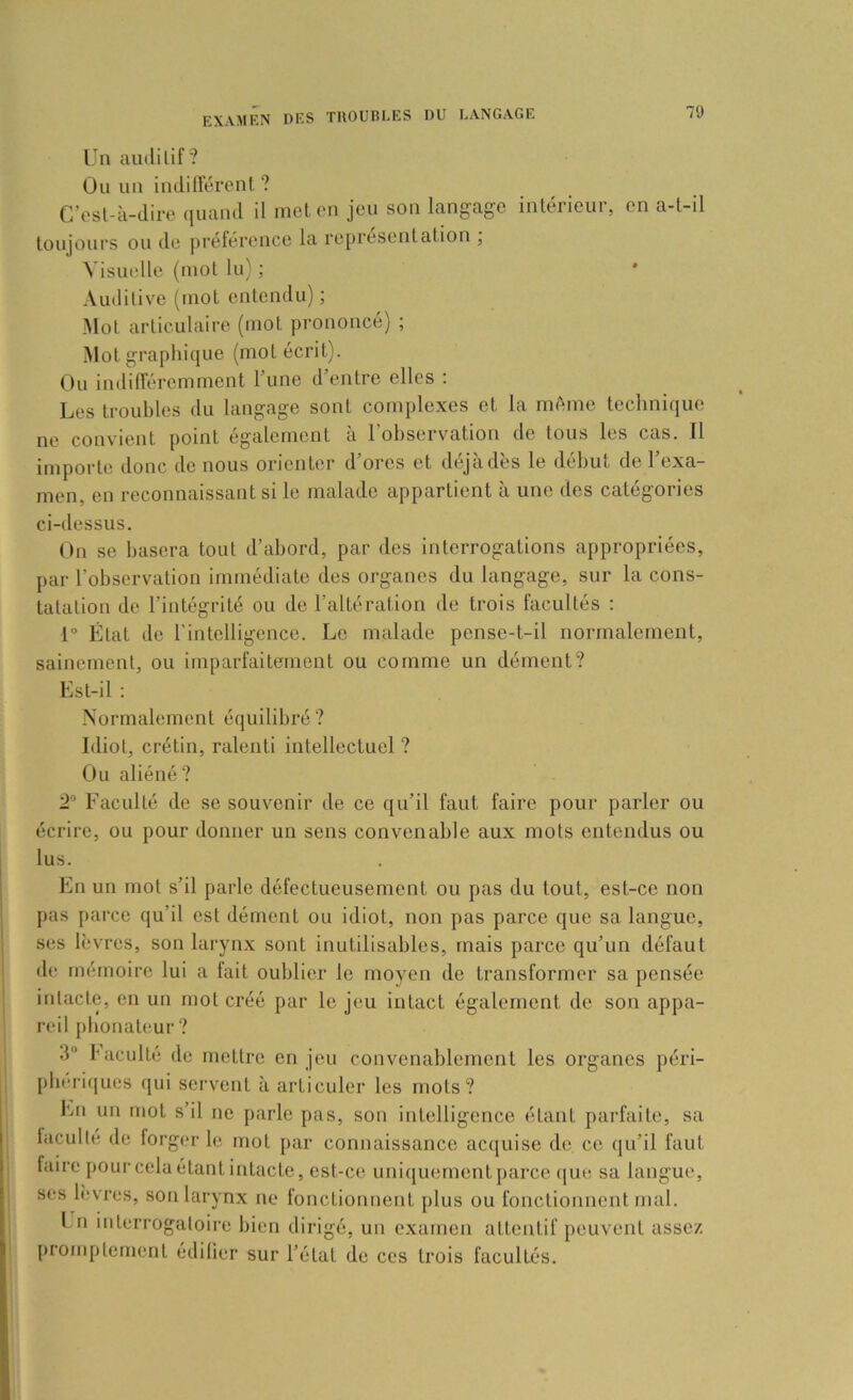 Un ainlilif? Ou un indiirérent ? C’osl-à-dire quand il melon jeu son langage intérieur, en a-l-il toujours ou de prélérenco la représentation , Visuelle (mol lu) ; Auditive (mot entendu) ; Mot articulaire (mot prononcé) ; Mol graphique (mol écrit). Ou indilTéremment Tune d’entre elles : Les troubles du langage sont complexes et la même technique no convient point également à l’observation de tous les cas. Il importe donc de nous orienter d’ores et déjà dès le début de l’exa- men, en reconnaissant si le malade appartient à une des catégories ci-dessus. On se basera tout d’abord, par dos interrogations appropriées, par l’observation immédiate des organes du langage, sur la cons- tatation de l’intégrité ou de l’altération de trois facultés ; 1° État de l’intelligence. Le malade pense-t-il normalement, sainement, ou imparfaitement ou comme un dément? Est-il : Normalement équilibré? Idiot, crétin, ralenti intellectuel ? Ou aliéné? 2'’ Faculté de se souvenir de ce qu’il faut faire pour parler ou écrire, ou pour donner un sens convenable aux mots entendus ou lus. En un mot s’il parle défectueusement ou pas du tout, est-ce non pas parce qu’il est dément ou idiot, non pas parce que sa langue, ses lèvres, son larynx sont inutilisables, mais parce qu’un défaut de mémoire lui a fait oublier le moyen de transformer sa pensée intacte, en un mol créé par le jeu intact également de son appa- 1 reil {)bonaleur ? 3“ I”acuité de mettre en jeu convenablement les organes péri- pbéric|ues qui servent à articuler les mots? En un mot s’il ne parle pas, son intelligence étant parfaite, sa laculle de forger le mot par connaissance acquise de ce (jii’il faut faire pour cela étant intacte, est-ce uniquement parce que sa langue, ses lèvres, son larynx ne fonctionnent plus ou fonctionnent mal. l n interrogatoire bien dirigé, un examen attentif peuvent assez promptement édifier sur l’état de ces trois facultés.