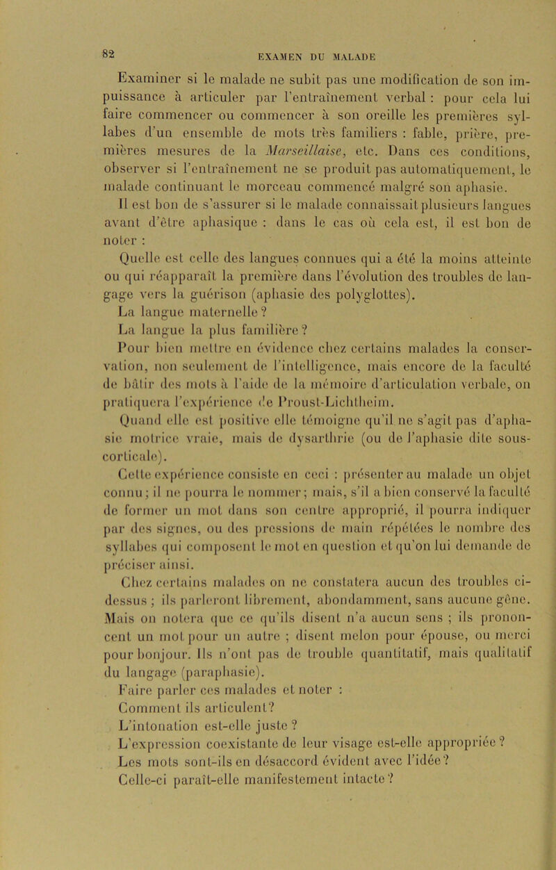 Examiner si le malade ne subit pas une modification de son im- puissance à articuler par l’entraînement verbal : pour cela lui faire commencer ou commencer à son oreille les premières syl- labes d’un ensemble de mots très familiers : fable, prière, pre- mières mesures de la Marseillaise, etc. Dans ces conditions, observer si l’entraînement ne se produit pas automati(iuement, le malade continuant le morceau commencé malgré son aphasie. Il est bon de s’assurer si le malade connaissait plusieurs langues avant d’être aphasique : dans le cas où cela est, il est bon de noter : Quelle est celle des langues connues qui a été la moins atteinte ou (jui réapparaît la première dans l’évolution des troubles de lan- gage vers la guérison (aphasie des polyglottes). La langue maternelle? La langue la plus familière? Pour bien melli-e en évid(Mice chez certains malades la conser- vation, non seulement de l’intelligence, mais encore de la faculté de bâtir d(?s mots à l’aidi', de la mémoire d’articulation verbale, on prati(juei‘a l’expérience de Proust-Licbtbeim. Quand elle est j)Ositiv(‘ elle témoigne qu’il ne s’agit pas d’aplia- sie motrice vraie, mais de dysartbrie (ou de l’aphasie dite sous- corticale). Cette expérience consiste en ceci : j)résenterau malade un objet connu; il m*, pourra le nommer; mais, s’il a bien conservé la faculté de former un mot dans son centre approprié, il pourra indiciuer [)ar des signes, ou des pressions de main répétées le nombre des syllabes (|ui composent le nioten question et(iu’onlui demande de préciser ainsi. Chez certains mabubis on ne constatera aucun des troubles ci- dessus ; ils parleront lii)rement, abondamment, sans aucune gêne. Mais on notera (jue ce ((u’ils disent n’a aucun sens ; ils pronon- cent un mot pour un autre ; disent melon pour épouse, ou merci pour bonjour. Ils n’ont pas de trouble quantitatif, mais qualitatif du langage (parapbasie). Faire parler ces malades et noter : Comment ils articulent? L’intonation est-elle juste? L’expression coexistante de leur visage est-elle appropriée? Les mots sont-ils en désaccord évident avec l’idée? Celle-ci paraît-elle manifestement intacte?