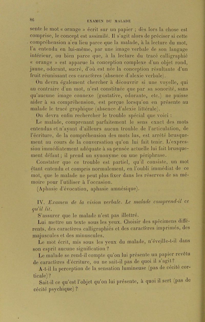 EXAMEN DU MALADE sente le mot « orange » écrit sur un papier ; dès lors la chose est comprise, le concept est assimilé. Il s’agit alors de préciser si cette compréhension a’eu lieu parce que la malade, à la lecture du mot, l’a entendu en lui-même, par une image verbale de son langage intérieur, ou bien parce que, à la lecture du tracé calligraphié « orange » est apparue la conception complexe d’un objet rond, jaune, odorant, sucré, d’où est née la conception résultante d’un fruit réunissant ces caractères (absence d’alexie verbale). On devra également chercher à découvrir si une voyelle, qui au contraire d’un mot, n’est constituée que par sa sonorité, sans (ju’aucune image connexe (gustative, odorante, etc.) ne puisse aider à sa compréliension, est perçue lorsqu’on en présente au malade le tracé grapbicjue (al)senco d’alexie littérale). On devra enlin roebereber le trouble spécial que voici : L(! malade, comprenant j)arfaitement le sens exact des mots entendus et n’ayaiit d’ailleurs aucun trouble de l’articulation, de l’écriture, de la compréhension des mots lus, est arrêté brusque- ment au cours de la conversation (ju’on lui fait tenir. L’expres- sion immédiatement adé(juate à sa pensée actuelle lui fait brusque- ment défaut; il j)rend un synonyme ou une périphrase. Constater (ju(! ce trouble est partiel, (|u’il consiste, un mot étant entmulu et compi'is noi’malement, en l’oubli immédiat do ce mot, (jue 1(‘ nialad(! ne peut jilus (i.xer dans les l’ésorves de sa mé- moire pour l’utiliser à l’occasion. (Aphasie d’évocation, a[)basic amnésique). IV. Examen de. la vision verbale. Le malade comprend-il ce qu'il lil. S’assurer que le malade n’est pas illettré. Lui uKîttre un texte sous les yeux. Choisir des spécimens diffé- rents, des caracti'res calligraphiés et des caractères imprimés, des majuscub's et des minuscules. Le mot écrit, mis sous les yeux du malade, n’évejlle-t-il dans son esprit aucune signification ? Le malade se rend-il compte qu’on lui présente un papier revêtu de caractères d’écriture, ou ne sait-il pas de quoi il s’agit? A-t-il la perception de la sensation lumineuse (pas do cécité cor- ticale)? Sait-il ce qu’est l’objet qu’on lui présente, à quoi il sert (pas do cécité psychique) ?
