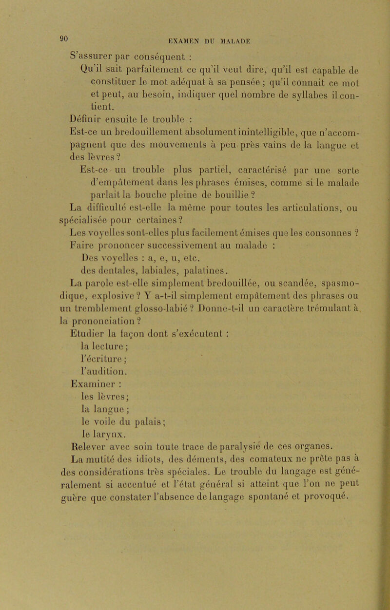 EXAMEN DU MALADE S’assurer par conséquent : Qu’il sait parfaitement ce qu’il veut dire, qu’il est capable de constituer le mot adéquat à sa pensée ; qu’il connaît ce mot et peut, au besoin, indiquer quel nombre de syllabes il con- tient. Définir ensuite le trouble : Est-ce un bredouillement absolument inintelligible, que n’accom- pagnent que des mouvements à peu près vains de la langue et des lèvres ? Est-ce un trouble plus partiel, caractérisé par une sorte d’empâtement dans les phrases émises, comme si le malade parlait la bouche pleine de bouillie? La difficulté est-elle la môme pour toutes les articulations, ou spécialisée pour certaines? Les voyelles sont-elles plus facilement émises que les consonnes ? Faire prononcer successivement au malade : Des voyelles : a, e, u, etc. des <lcntales, labiales, palatines. La parole est-elle simplement bredouilléc, ou scandée, spasmo- di(jue, (explosive? Y a-l-il simj)lement empâtement des plirases ou un trcnd)l('im'nt glosso-labié ? Donne-t-il un caractère trémulant à la prononciation ? Etudier la ia(;on dont s’exécutent : la lecture ; l’écriture; l’audition. Examiner : les lèvres; la langue ; le voile du palais; le larynx. Relever avec soin toute trace de paralysie de ces organes. La mutité des idiots, des déments, des comateux ne prête pas à des considérations très spéciales. Le trouble du langage est géné- ralement si accentué et l’état général si atteint que l’on ne peut guère que constater l’absence de langage spontané et provoqué.