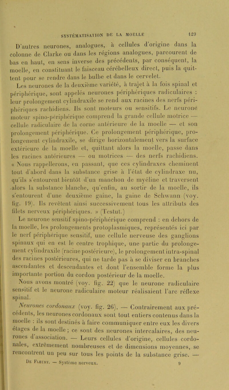 D’autres neurones, analogues, à cellules d origine dans la colonne de Clarke ou dans les régions analogues, parcourent de bas en haut, en sens inverse des precedents, pai conséquent, la moelle, en constituant le faisceau cerebelleux diiect, puis la quit- tent pour se rendre dans le bulbe et dans le cervelet. Les neurones de la deuxième variété, a trajet à la lois spinal et péripbériiiue, sont ajipelés neurones périphériques radiculaires : leur prolongement cybndraxile se rend aux racines des nerfs péri- phériques racliidiens. Ils sont moteurs ou sensitifs. Le neurone moteur spino-péripbériijuc comprend la grande cellule motrice — cellule radiculaire de la corne antérieure de la moelle — et son prolongement périphérique. Ce prolongement périphérique, pro- longement cyliiidraxile, se dirige horizontalement vers la surface extérieure de la moelle et, quittant alors la moelle, passe dans les racines antérieures — ou motrices — des nerfs rachidiens. « Nous rappellerons, en passant, que ces cylindraxes cheminent tout d’abord dans la substance grise à l’état de cylindraxe nu, qu’ils s’entourent bientôt d’un manchon de myéline et traversent ■ alors la substance blanche, (|u’enlin, au sortir de la moelle, ils s’entourent d’une deuxième gaine, la gaine de Schwann (voy. lig. J h). Ils revêtent ainsi successivement tous les attributs des lilets nerveux périphériciues. » (Testut.) Le neurone sensitif spino-périphérique comprend : en dehors de la moelle, les prolongements protoplasmiques, représentés ici par le nerf périphérique sensitif, une cellule nerveuse des ganglions spinaux (|ui en est le centre trophique, une partie du prolonge- ment cyliiidraxile (racine postérieure), le prolongement iiitra-spinal des racines postérieures, ([ui ne tarde pas à se diviser en branches ascendantes et descendantes et dont l’ensemble forme la plus importante portion du cordon postérieur de la moelle. Nous avons montré (voy. fig. 22) que le neurone radiculaire sensitil et le neurone radiculaire moteur réalisaient l’arc réllexe spinal. Neurones cordonaux (voy. fig. 20). — Contrairement aux pré- cédents, les neurones cordonaux sont tout entiers contenus dans la moelle . ils sont ilestinés à taire comrnuniijuer entre eux les divers étages de la moelle; ce sont des neurones intercalaires, des neu- lones d association. — Leurs cellules d’origine, cellules cordo- nales, e.xtrèmenient nombreuses et de dimensions moyennes, se lencontrent un peu sur tous les points de la substance grise. — De Pleliiy. — byslùinc nervcu.v. 9