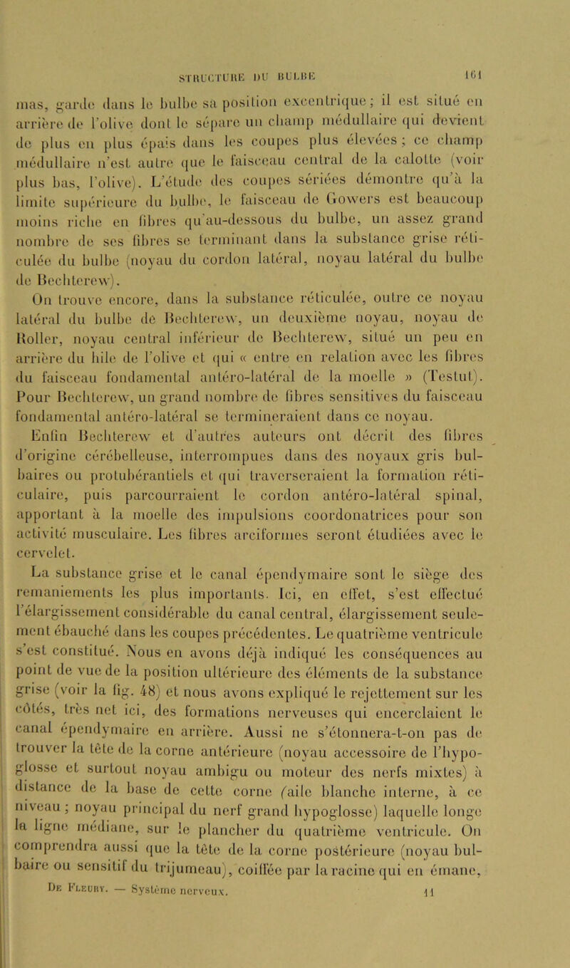 ST IRC.TL'H H DU BL'I.IÎIC ItW mas, ganlo dans It' bulbe sa position oxceiilritjue; il est. situé eu arrière de l’olive dont le sépare un cbamp médullaire qui devienl de plus eu plus é[>ais dans b‘s eoupes plus elevées ; ce cbamp médullaire u est. autre que le laisceau central de la calotte (voir plus bas, l’olive). L’étude îles coupes sériées démontre qu’à la limite supérieure du bulbi', le laisceau de Ciovvers est beaucoup moins riebe en libres (|u au-dessous du bidbe, un assez grand nombre de ses fibres se terminant dans la substance grise réti- culée du bulbe (noyau du cordon latéral, noyau latéral du bulbe lie llecbterew). Un trouve encore, dans la substance réticulée, outre ce noyau latéral du bulbe de llecbterew, un deuxième noyau, noyau de Koller, noyau central inlérieur de lîecliterew, situé un peu en arrière du bile de l’olive et qui « entre en relation avec les libi'es du faisceau fondamental antéro-latéral de la moelle » (Testut). Pour liecbterew, un grand nombn* de fibres sensitives du faisceau fondamental antéro-latéral se termineraient dans ce noyau. Enfin Becbterew et d’autres auteurs ont décrit des fibres d’origine cérébelleuse, interrompues dans des noyaux gris bul- baires ou protubérantiels et ((ui traverseraient la formation réti- culaire, puis parcourraient le cordon antéro-latéral spinal, apportant à la moelle des impulsions coordonatrices pour son activité musculaire. Les fibres arciformes seront étudiées avec le cervelet. La substance grise et le canal épendymaire sont le siège des remaniements les plus importants. Ici, en effet, s’est effectué l’élargissement considérable du canal central, élargissement seule- ment ébauché dans les coupes précédentes. Le quatrième ventricule s est constitué. Nous en avons déjà indi([ué les conséquences au point de vue de la position ultérieure des éléments de la substance grise (voir la fig. 48) et nous avons expliqué le rejettement sur les côtes, très net ici, des formations nerveuses qui encerclaient le i canal ependyrnaire en arrière. Aussi ne s’étonnera-t-on pas de : trouver la tête de la corne antérieure (noyau accessoire de l’bypo- 1 glosse et surtout noyau ambigu ou moteur des nerfs mixtes) à distance de la base de cette corne faile blanche interne, à ce niveau ; noyau principal du nerf grand hypoglosse) laquelle longe i la ligne médiane, sur le plancher du (juatrième ventricule. On j comprendra aussi (|ue la tète de la corne j)ostérieurc (noyau bul- ! baire ou sensitif du trijumeau), coiffée par la racine qui en émane. De Fleuhv. — Système nerveu.x. 11