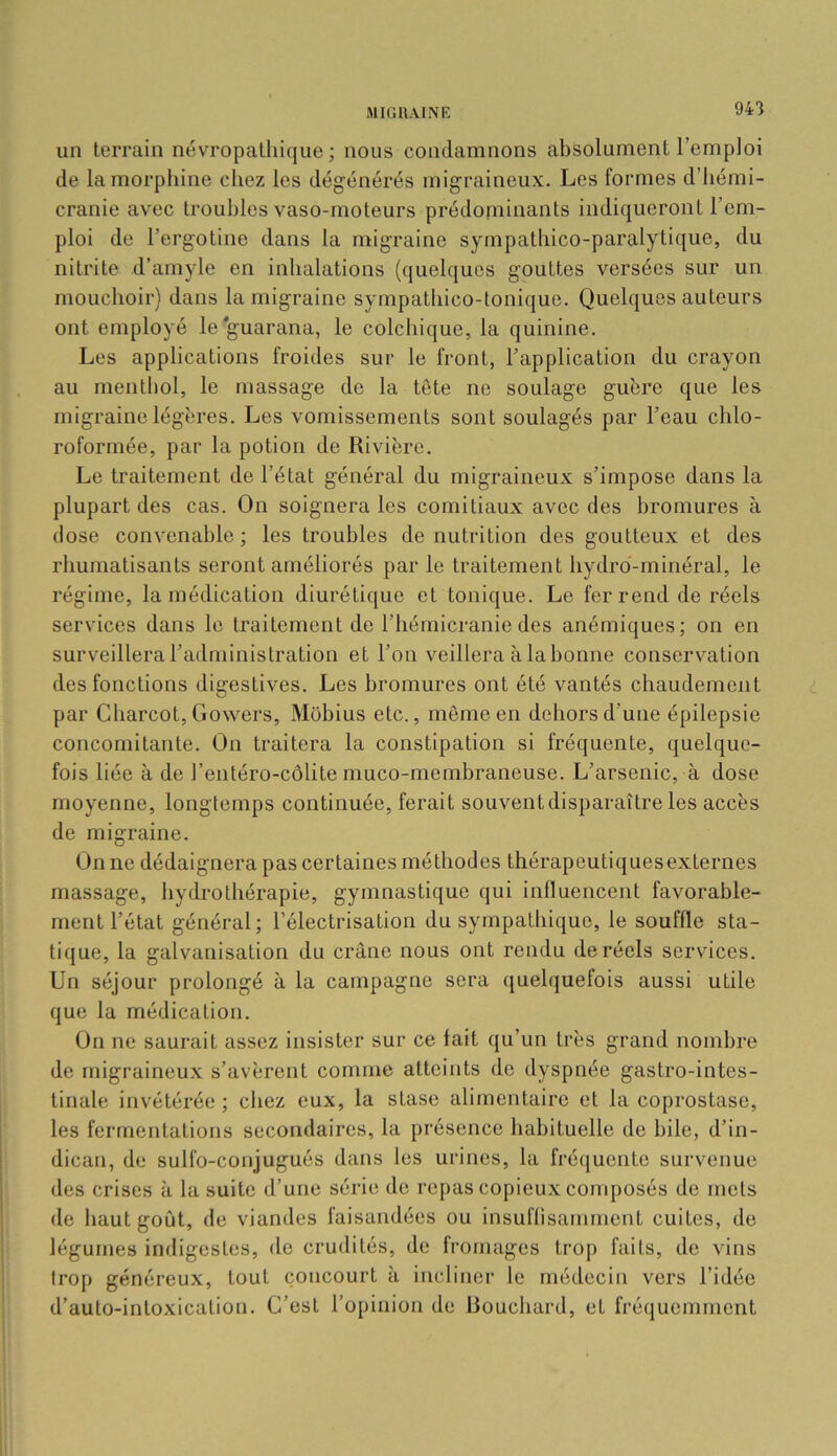 94'} un terrain névropathique ; nous condamnons absolument l’emploi de la morphine cliez les dégénérés migraineux. Les formes d’iiémi- cranie avec troubles vaso-moteurs prédominants indiqueront l’em- ploi de l’ergotine dans la migraine sympathico-paralytique, du nitrite d’amyle en inlialations (quelques gouttes versées sur un mouchoir) dans la migraine sympathico-tonique. Quelques auteurs ont employé le guarana, le colchique, la quinine. Les applications froides sur le front, l’application du crayon au mentliol, le massage de la tête ne soulage guère que les migraine légères. Les vomissements sont soulagés par l’eau chlo- roformée, par la potion de Rivière. Le traitement de l’état général du migraineux s’impose dans la plupart des cas. On soignera les comitiaux avec des bromures à dose convenable; les troubles dénutrition des goutteux et des rhumatisants seront améliorés par le traitement hydro-minéral, le régime, la médication diurétique et tonique. Le fer rend de réels services dans le traitement de l’hémicranie des anémiques; on en surveillera l’administration et l’on veillera à la bonne conservation des fonctions digestives. Les bromures ont été vantés chaudement par Charcot, Gowers, Mobius etc., môme en dehors d’une épilepsie concomitante. On traitera la constipation si fréquente, quelque- fois liée à de l’entéro-côlite muco-membraneuse. L’arsenic, à dose moyenne, longtemps continuée, ferait souvent disparaître les accès de migraine. On ne dédaignera pas certaines méthodes thérapeutiquesexternes massage, hydrothérapie, gymnastique qui influencent favorable- ment l’état général; l’électrisation du sympathique, le souffle sta- tique, la galvanisation du crâne nous ont rendu de réels services. Un séjour prolongé à la campagne sera quelquefois aussi utile que la médication. On ne saurait assez insister sur ce lait qu’un très grand nombre de migraineux s’avèrent comme atteints de dyspnée gastro-intes- tinale invétérée ; chez eux, la stase alimentaire et la coprostase, les fermentations secondaires, la présence habituelle de bile, d’in- dican, de sulfo-conjugués dans les urines, la frécjuente survenue des crises à la suite d’une série de repas copieux composés de mets de haut goût, de viandes faisandées ou insuflisammcnt cuites, do légumes indigestes, do crudités, de fromages trop faits, do vins trop généreux, tout concourt à incliner le médecin vers l’idée d’auto-intoxication. C’est l’opinion de Bouchard, et fréquemment