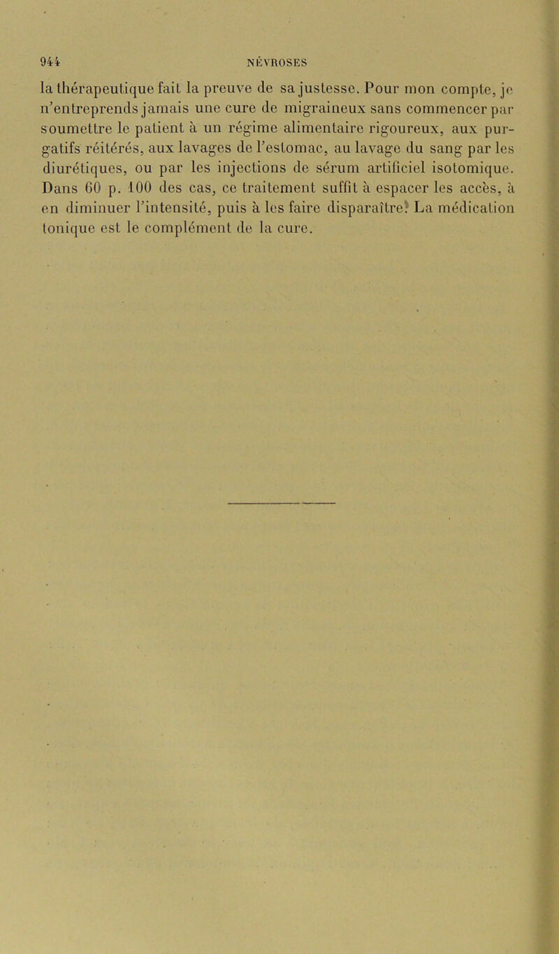 la thérapeutique fait la preuve de sa justesse. Pour mon compte, je n’entreprends jamais une cure de migraineux sans commencer par soumettre le patient à un régime alimentaire rigoureux, aux pur- gatifs réitérés, aux lavages de l’estomac, au lavage du sang par les diurétiques, ou par les injections de sérum artificiel isotomique. Dans 60 p. 100 des cas, ce traitement suffit à espacer les accès, à en diminuer l’intensité, puis à les faire disparaître^ La médication tonique est le complément de la cure.