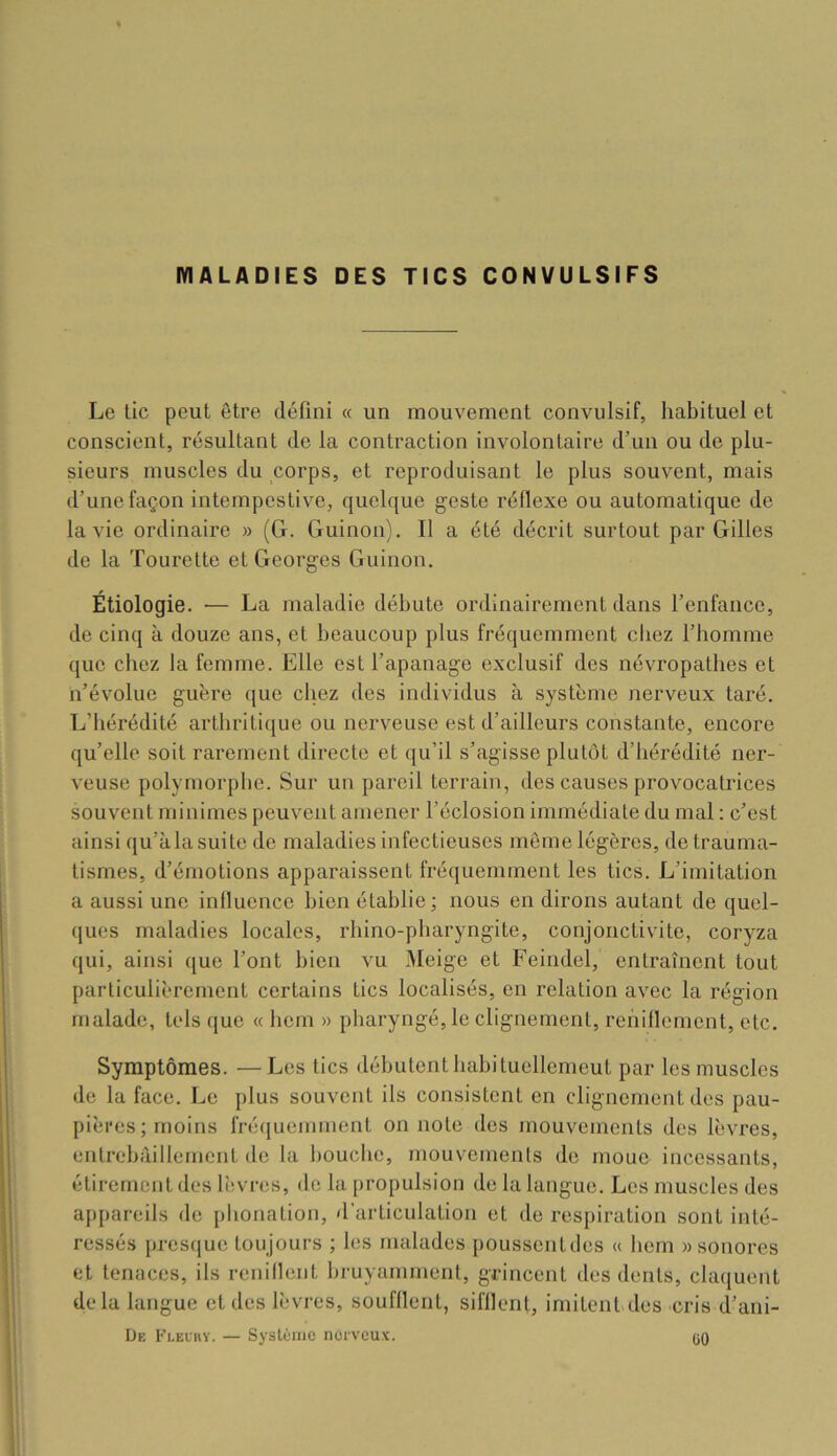 MALADIES DES TICS CONVULSIFS Le lie peut être défini « un mouvement convulsif, habituel et conscient, résultant de la contraction involontaire d’un ou de plu- sieurs muscles du corps, et reproduisant le plus souvent, mais d’une façon intempestive, quelque geste réflexe ou automatique de la vie ordinaire » (G. Guinon). Il a été décrit surtout par Gilles de la Tourelle et Georges Guinon. Étiologie. — La maladie débute ordinairement dans l’enfance, de cinq à douze ans, et beaucoup plus fréquemment chez l’homme que chez la femme. Elle est l’apanage exclusif des névropathes et n’évolue guère que chez des individus à système nerveux taré. L’hérédité arthriticjue ou nerveuse est d’ailleurs constante, encore qu’elle soit rarement directe et qu’il s’agisse plutôt d’hérédité ner- veuse polymorphe. Sur un pareil terrain, des causes provocatrices souvent minimes peuvent amener l’éclosion immédiate du mal : c’est ainsi qu’à la suite de maladies infectieuses meme légères, de trauma- tismes, d’émotions apparaissent fréquemment les tics. L’imitation a aussi une influence bien établie; nous en dirons autant de quel- ques maladies locales, rhino-pharyngite, conjonctivite, coryza qui, ainsi que l’ont bien vu Meige et Feindel, entraînent tout particulièrement certains tics localisés, en relation avec la région malade, tels que « hem » pharyngé, le clignement, rehiflement, etc. Symptômes. —Les tics débutent hahiluellcmeut par les muscles de la face. Le plus souvent ils consistent en clignement des pau- pières ; moins fré(juemment on note des mouvements des lèvres, entrebâillement de la bouche, mouvements de moue incessants, étirement des lèvres, de la propulsion de la langue. Les muscles des appareils de phonation, d’articulation et de respiration sont inté- ressés presque toujours ; les malades poussentdes « hem » sonores et tenaces, ils renillent bruyamment, grincent des dents, claquent delà langue et des lèvres, soufflent, sifflent, imitent des cris d’ani- De Fleuhy. — Système nerveux. ÜO