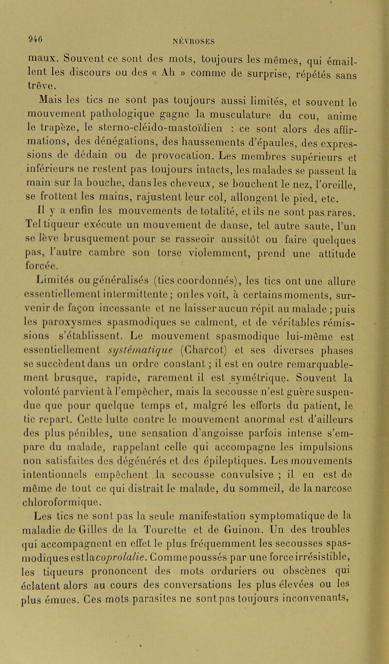 maux. Souvent ce sont des mots, toujours les mômes, qui émail- lent les discours ou des « Ah » comme de surprise, répétés sans trêve. Mais les tics ne sont pas toujours aussi limités, et souvent le mouvement pathologique gagne la musculature du cou, anime le trapèze, le sterno-cléido-mastoïdien : ce sont alors des affir- mations, des dénégations, des haussements d’épaules, des expres- sions de dédain ou de provocation. Les membres supérieurs et inférieurs ne restent pas toujours intacts, les malades se passent la main sur la houche, dans les cheveux, se bouchent le nez, l’oreille, se frottent les mains, rajustent leur col, allongent le pied, etc. Il y a enfin les mouvements de totalité, et ils ne sont pas rares. Teltiqueur exécute un mouvement de danse, tel autre saute, l’un se lèv(*. brusquement pour se rasseoir aussitôt ou faire quelques pas, l’autre cambre son torse violemment, prend une attitude forcée. Limités ou généralisés (tics coordonnés), les tics ont une allure essentiellement intermittente; on les voit, à certains moments, sur- venir de façon incessanh^ et ne laisser aucun répit au malade ; puis les paroxysmes s[)asmodi(iues se calment, et de véritables rémis- sions s’établissent. Le mouvement spasmodi([ue lui-même est (îssentiellement sysléinaliqnc (Charcot) et ses diverses phases se succèdent dans un ordre constant ; il est en outre remarquable- ment hrus([ue, rapide, rarement il est symétriquç. Souvent la volonté j)arvient à l’empôcher, mais la secousse n’est guère suspen- due que pour qucl(|ue hmips et, malgré les efibrts du patient, le tic repart. Cette lutte contre le mouvement anormal est d’ailleurs des plus pénibles, une sensation d’angoisse parfois intense s’em- j)are du malade, rappelant celle (jui accompagne les impulsions non satisfaites des dégénérés et des épileptiques. Les mouvements intentionnels empêchent la secousse convulsive; il en est de môme de tout ce qui distrait le malade, du sommeil, de la narcose cidoroformique. Les tics ne sont pas la seule manifestation symptomatique de la maladie de Gilles de la Tourette et de Guinon. Un des troubles (|ui accompagnent en effet le plus fréquemment les secousses spas- modiques est laco/)ro/a/ie. Comme poussés par une forceirrésistible, les liqueurs prononcent des mots orduriers ou obscènes qui éclatent alors au cours des conversations les plus élevées ou les plus émues. Ces mots parasites ne sont pas toujours inconvenants,