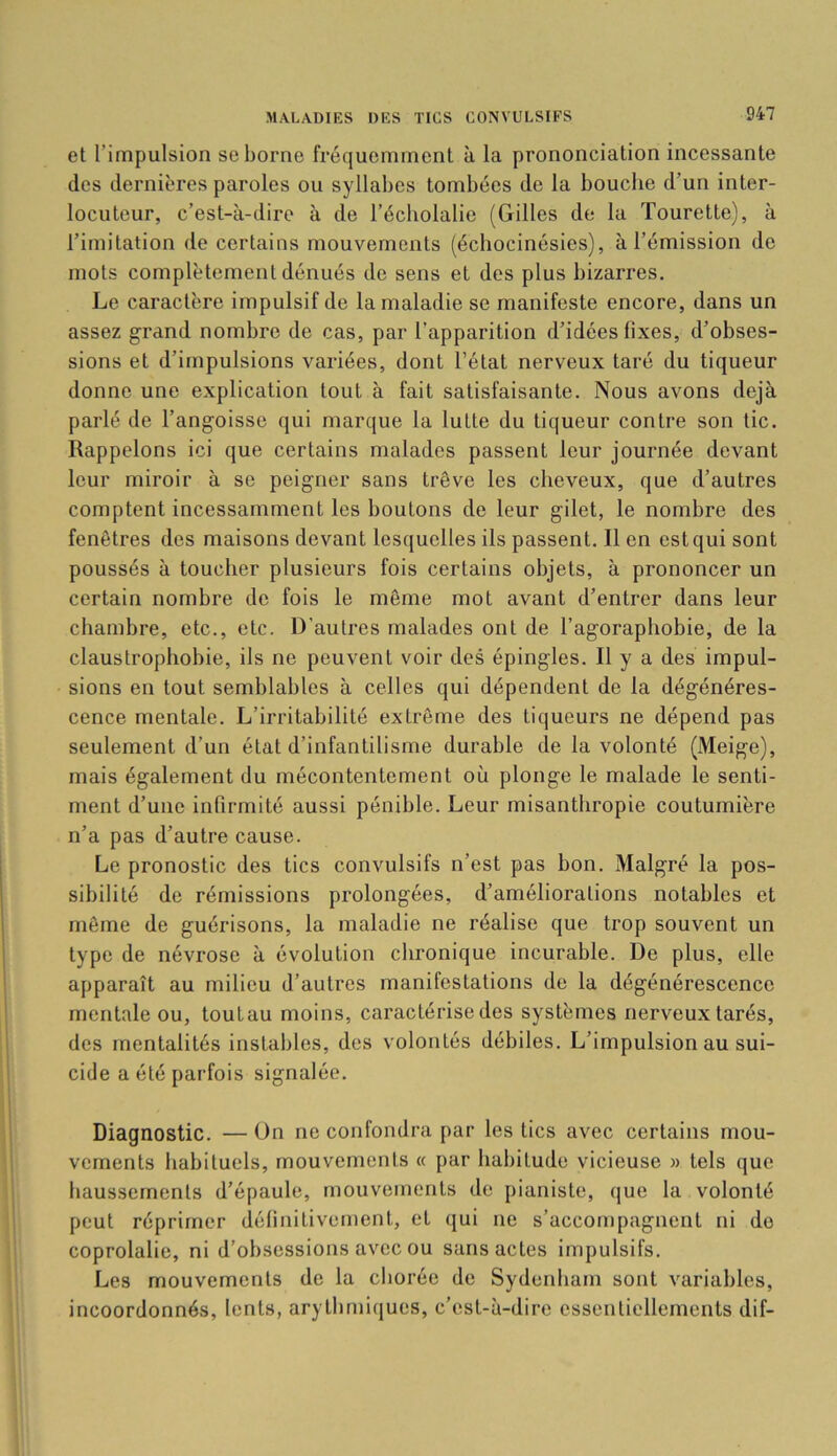 et l’impulsion se borne fréquemment à la prononciation incessante des dernières paroles ou syllabes tombées de la bouche d’un inter- locuteur, c’est-à-dire à de l’écbolalie (Gilles de la Tourette), à l’imitation de certains mouvements (écliocinésies), à l’émission de mots complètement dénués de sens et des plus bizarres. Le caractère impulsif de la maladie se manifeste encore, dans un assez grand nombre de cas, par l’apparition d’idées fixes, d’obses- sions et d’impulsions variées, dont l’état nerveux taré du tiqueur donne une explication tout à fait satisfaisante. Nous avons déjà parlé de l’angoisse qui marque la lutte du tiqueur contre son tic. Rappelons ici que certains malades passent leur journée devant leur miroir à se peigner sans trêve les cheveux, que d’autres comptent incessamment les boutons de leur gilet, le nombre des fenêtres des maisons devant lesquelles ils passent. Il en est qui sont poussés à toucher plusieurs fois certains objets, à prononcer un certain nombre de fois le même mot avant d’entrer dans leur chambre, etc., etc. D’autres malades ont de l’agoraphobie, de la claustrophobie, ils ne peuvent voir des épingles. Il y a des impul- sions en tout semblables à celles qui dépendent de la dégénéres- cence mentale. L’irritabilité extrême des tiqueurs ne dépend pas seulement d’un état d’infantilisme durable de la volonté (Meige), mais également du mécontentement où plonge le malade le senti- ment d’une infirmité aussi pénible. Leur misanthropie coutumière n’a pas d’autre cause. Le pronostic des tics convulsifs n’est pas bon. Malgré la pos- sibilité de rémissions prolongées, d’améliorations notables et même de guérisons, la maladie ne réalise que trop souvent un type de névrose à évolution chronique incurable. De plus, elle apparaît au milieu d’autres manifestations de la dégénérescence mentale ou, toutau moins, caractérise des systèmes nerveux tarés, des mentalités instables, des volontés débiles. L’impulsion au sui- cide a été parfois signalée. Diagnostic. — ün ne confondra par les tics avec certains mou- vements habituels, mouvements « par habitude vicieuse » tels que haussements d’épaule, mouvements de pianiste, que la volonté peut réprimer définitivement, et qui ne s’accompagnent ni do coprolalie, ni d’obsessions avec ou sans actes impulsifs. Les mouvements de la chorée de Sydenham sont variables, incoordonnés, lents, arythmiques, c’est-à-dire essentiellements dif-