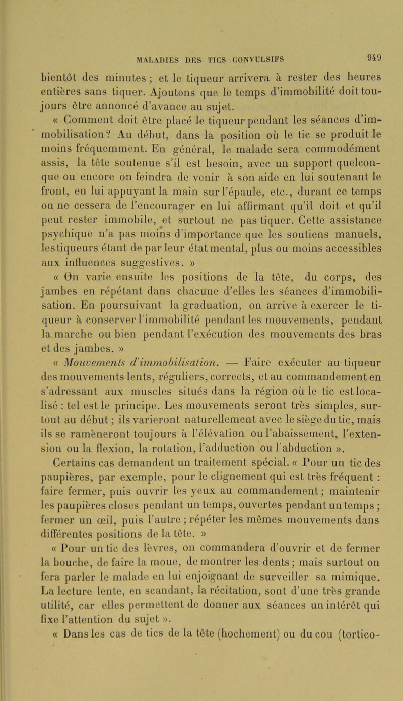 bientôt des minutes ; et le liqueur arrivera à rester des heures entières sans tiquer. Ajoutons que le temps d’immobilité doit tou- jours être annoncé d’avance au sujet. « Comment doit être placé le liqueur pendant les séances d’im- mobilisation? Au début, dans la position où le tic se produit le moins fréquemment. En général, le malade sera commodément assis, la tête soutenue s’il est besoin, avec un support quelcon- que ou encore on feindra de venir à son aide en lui soutenant le front, en lui appuyant la main sur l’épaule, etc., durant ce temps on ne cessera de l’encourager en lui affirmant qu’il doit et qu’il peut rester immobile, et surtout ne pas tiquer. Cette assistance psychique n’a pas moins d’importance que les soutiens manuels, les liqueurs étant de parleur état mental, plus ou moins accessibles aux influences suggestives. » « On varie ensuite les positions de la tête, du corps, des jambes en répétant dans chacune d’elles les séances d’immobili- sation. En poursuivant la graduation, on arrive à exercer le li- queur à conserver rimmobilité pendant les mouvements, pendant la marche ou bien pendant l’exécution des mouvements des bras et des jambes. » « Mouvements d'immobilisaiion. — Faire exécuter au liqueur des mouvements lents, réguliers, corrects, et au commandement en s’adressant aux muscles situés dans la région où le tic est loca- lisé ; tel est le principe. Les mouvements seront très simples, sur- tout au début ; ils varieront naturellement avec le siège du tic, mais ils se ramèneront toujours à l’élévation ou l’abaissement, l’exten- sion ou la flexion, la rotation, l’adduction ou l’abduction ». Certains cas demandent un traitement spécial. « Pour un tic des paupières, par exemple, pour le clignement qui est très fréquent ; faire fermer, puis ouvrir les yeux au commandement ; maintenir les paupières closes pendant un temps, ouvertes pendant un temps ; fermer un œil, puis l’autre ; répéter les mêmes mouvements dans différentes positions de la tête. » « Pour un tic des lèvres, on commandera d’ouvrir et de fermer la bouche, de faire la moue, démontrer les dents; mais surtout on fera parler le malade en lui enjoignant de surveiller sa mimique. La lecture lente, en scandant, la récitation, sont d’une très grande utilité, car elles permettent de donner aux séances un intérêt qui fixe l’attention du sujet ». « Dans les cas de tics de la tête (hochement) ou du cou (tortico-