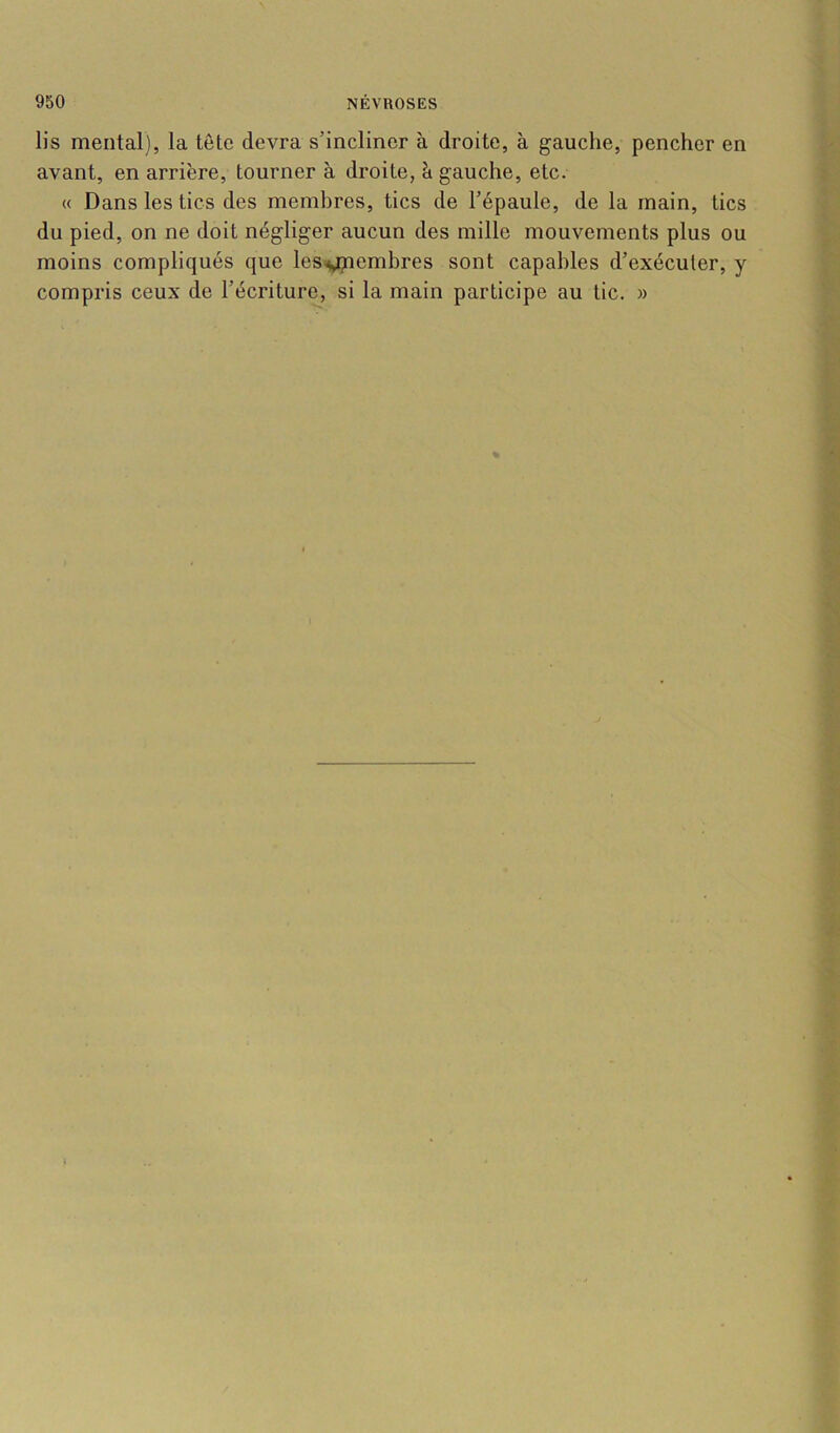 lis mental), la tête devra s’incliner à droite, à gauche, pencher en avant, en arrière, tourner à droite, à gauche, etc. « Dans les tics des membres, tics de l’épaule, de la main, tics du pied, on ne doit négliger aucun des mille mouvements plus ou moins compliqués que les^embres sont capables d’exécuter, y compris ceux de l’écriture, si la main participe au tic. »