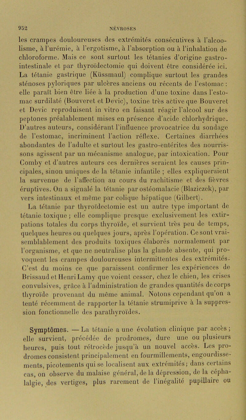 les crampes douloureuses des extrémités consécutives à l’alcoo- lisme, à l’urémie, à l’ergotisme, à l’absorption ou à l’inhalation de chloroforme. Mais ce sont surtout les tétanies d’origine gastro- intestinale et par thyroïdectomie qui doivent être considérée ici. La tétanie gastrique (Küssmaul) complique surtout les grandes sténoses pyloriques par ulcères anciens ou récents de l’estomac : elle paraît bien être liée à la production d’une toxine dans l’esto- mac surdilaté (Bouveret et Dévie), toxine très active que Bouveret et Dévie reproduisent in vitro en faisant réagir l’alcool sur des peptones préalablement mises en présence d’acide chlorhydrique. D’autres auteurs, considérant l’inlluence provocatrice du sondage de l’estomac, incriminent l’action réllexe. Certaines diarrhées abondantes de l’adulte et surtout les gastro-entérites des nourris- sons agissent par un mécanisme analogue, par intoxication. Pour Conihy et d’autres auteurs ces dernières seraient les causes prin- cipales, sinon unicjues de la tétanie infantile ; elles expliqueraient la survenue de ralTection au cours du rachitisme et des fièvres éruptives. On a signalé la tétanie par ostéomalacie (Blazic/.ek), par vers intestinaux et môme [>ar coliiiue hépatiijue (Gilbert). La tétanie par thyroïdectomie est un autre type important de tétanie toxique ; elle compli([ue presque exclusivement les extir- pations totales du corps thyroïde, et survient très peu de temps, (juel(|ues heures ou (juelqucs jours, après l’opération. Cesontvrai- semhlahlenient des produits toxi([ues élaborés normalement par l’organisme, et (jue ne neutralise plus la glande absente, qui pro- vo(juent les crampes douloureuses intermittentes des extrémités. C’est du moins ce que paraissent conlirrner les expériences de Brissaud et Henri Lamy que voient cesser, chez le chien, les crises convulsives, grâce à l’administration de grandes quantités do corps thyroïde provenant du môme animal. Notons cependant qu’on a tenté récemment de rapporter la tétanie strumiprive à la suppres- sion fonctionnelle des parathyroïdes. Symptômes. — La tétanie a une évolution clinique par accès ; elle survient, précédée de prodromes, dure une ou plusieurs heures, puis tout rétrocède jusqu’à un nouvel accès. Les pro- dromes consistent principalement on fourmillements, engourdisse- ments, picotements qui se localisent aux extrémités; dans certains cas, on observe du malaise général, delà dépression, do la cépha- lalgie, des vertiges, plus rarement de l’inégalité pupillaire ou