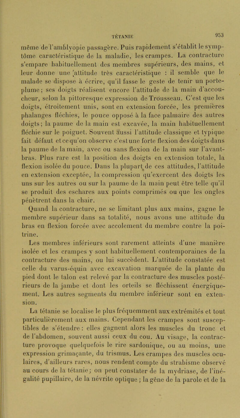 môme de l’amblyopie passagère. Puis rapidement s’établit le symp- tôme caractéristique de la maladie, les crampes. La contracture s’empare babituellement des membres supérieurs, des mains, et leur donne une [attitude très caractéristique : il semble que le malade se dispose à écrire, qu’il fasse le geste de tenir un porte- plume; ses doigts réalisent encore l’attitude de la main d’accou- cheur, selon la pittoresque expression de Trousseau. C’est que les doigts, étroitement unis, sont en extension forcée, les premières phalanges fléchies, le pouce opposé à la face palmaire des autres doigts; la paume de la main est excavée, la main habituellement fléchie sur le poiguet. Souvent aussi l’attitude classique et typique fait défaut et ce qu’on observe c’est une forte flexion des doigts dans la paume de la main, avec ou sans flexion de la main sur l’avant- bras. Plus rare est la position des doigts en extension totale, la flexion isolée du pouce. Dans laplupart^de ces attitudes, l’attitude en extension exceptée, la compression qu’exercent des doigts les uns sur les autres ou sur la paume de la main peut être telle qu’il se produit des eschares aux points comprimés ou que les ongles pénètrent dans la chair. Quand la contracture, ne se limitant plus aux mains, gagne le membre supérieur dans sa totalité, nous avons une attitude du bras en flexion forcée avec accolement du membre contre la poi- trine. Les membres inférieurs sont rarement atteints d’une manière isolée et les crampes y sont habituellement contemporaines de la contracture des mains, ou lui succèdent. L’attitude constatée est celle du varus-équin avec excavation marquée de la plante du pied dont le talon est relevé par la contracture des muscles posté- rieurs de la jambe et dont les orteils se fléchissent énergique- ment. Les autres segments du membre inférieur sont en exten- sion. La tétanie se localise le plus fréquemment aux extrémités et tout particulièrement aux mains. Cependant les crampes sont suscep- tibles de s’étendre : elles gagnent alors les muscles du tronc et de l’abdomen, souvent aussi ceux du cou. Au visage, la contrac- ture provoque (juelquefois le rire sardonique, ou au moins, une expression grimaçante, du trisrnus. Les crampes des muscles ocu- laires, d’ailleurs rares, nous rendent compte du strabisme observé au cours de la tétanie; on peut constater de la mydriase, de l’iné- galité pupillaire, de la névrite optique ; la gêne de la parole et de la