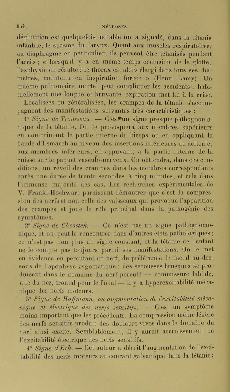 déglutition est quelquefois notable on a signalé, dans la tétanie infantile, le spasme du larynx. Quant aux muscles respiratoires, au diaphragme en particulier, ils peuvent être tétanisés pendant l’accès ; « lorsqu’il y a en même temps occlusion de la glotte, l’aspiiyxie en résulte : le thorax est alors élargi dans tous ses dia- mètres, maintenu en inspiration forcée » (Henri Lamy). Un œdème pulmonaire mortel peut compliquer les accidents : habi- tuellement une longue et bruyante expiration met fin à la crise. Localisées ou généralisées, les crampes de la tétanie s’accom- pagnent des manifestations suivantes très caractéristiques : 1® Signe de Trousseau. — C’esPun signe presque patliognomo- ni(|ue de la tétanie. On le provo()uera aux membres supérieurs en comprimant la partie interne du biceps ou en appliquant la bande d’Lsmarcb au niveau des insertions inférieures du deltoïde; aux membres inférieurs, en appuyant, à la partie interne de la cuisse sur le j)aquet vasculo-nei’veux. On obtiendra, dans ces con- ditions, un réveil des crampes dans les membres correspondants après une durée de ti'enUi secondes à ciii([ minutes, et cela dans rimmense majorité des cas. Les reclierclies ex|)érimcntales de \’. Fj'ankl-IIochwart j>araissent démontrer (jue c’est la compres- sion des mu'fset non c<dle des vaisseaux (|ui provoque l’apparition d(^s crampes et joue le rôb; j)rincipal dans la patliogénie des symptômes. 2® Signe de Chvoslck. — Le n’est pas un signe patbognomo- ni(jue, et on peut le rencontrer dans d’autres états patbologiciues ; ce n’est pas non plus un signe constant, et la tétanie de l’enlant ne le compte pas toujours j)ai‘mi ses manilèstations. On le met en évidence en pc'rcutant un nerf, de préférence le facial au-des- sous de l’apophyse zygomati([ue : des secousses brusques se pro- duisent dans le domaine du nerf percuté — commissure labiale, aile du nez, frontal pour le facial — il y a hyperexcitabilité méca- nique des nerfs moteurs. 3® Signe de Hoffmann, ou augmentation de T excitabilité méca- nique et électrique des nerfs sensitifs. — C’est un symptôme moins important que les précédents. La compression même légère des nerfs sensitifs produit des douleurs vives dans le domaine du nerf ainsi excité. Semblablement, il y aurait accroissement de l’excitabilité électrique des nerfs sensitifs. 4° Signe d’Erb. — Cet auteur a décrit l’augmentation de l’exci- tabilité des nerfs moteurs au courant galvanique dans la tétanie;