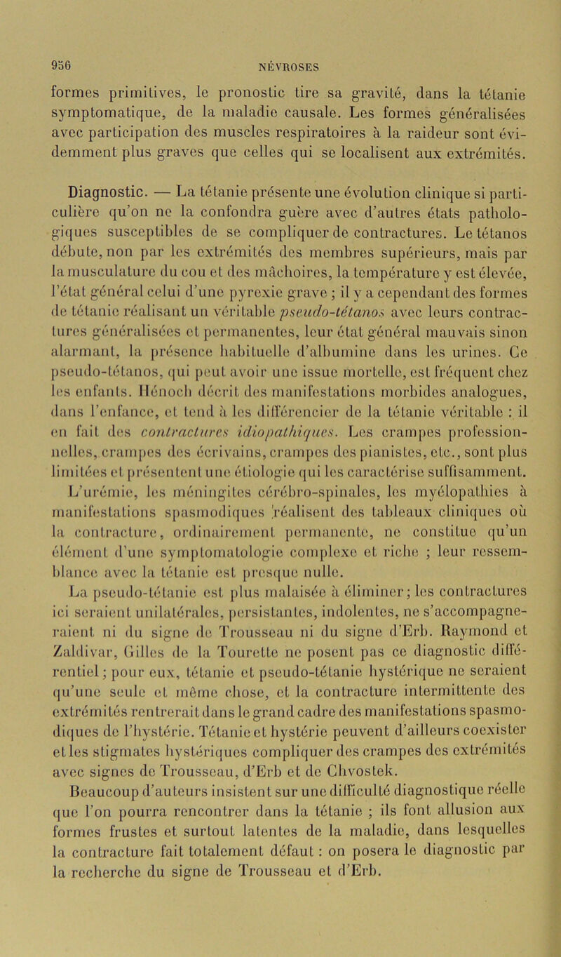 formes primitives, le pronostic tire sa gravité, dans la tétanie symptomatique, de la maladie causale. Les formes généralisées avec participation des muscles respiratoires à la raideur sont évi- demment plus graves que celles qui se localisent aux extrémités. Diagnostic. — La tétanie présente une évolution clinique si parti- culière qu’on ne la confondra guère avec d’autres états patholo- giques susceptibles de se compliquer de contractures. Le tétanos débute, non par les extrémités des membres supérieurs, mais par la musculature du cou et des mâchoires, la température y est élevée, l’état général celui d’une pyrexie grave ; il y a cependant des formes de tétanie réalisant un véritable pse.udo-tétano.i avec leurs contrac- tures généralisées et permanentes, leur état général mauvais sinon alarmant, la présence habituelle d’albumine dans les urines. Ce j)seudo-tétanos, (|ui peut avoir une issue mortelle, est fréquent chez b‘s enfanls. Hénocb décrit des manifestations morbides analogues, dans l’enfance, et tend à bïs dilférencier de la tétanie véritable : il (Ml fait d(!s conlrnclurcs idiopathique s. Les crampes profession- nelles, cranqies des écrivains, crampes des pianistes, etc., sont plus limitées et présentenl une étiologie (jui les caractérise suflisamment. L’urémie, les méningites cérébro-spinales, les myélopatbies à manilestations spasmodiijues 'réalisent des tableaux cliniques où la contracture, ordinairement permanenUi, ne constitue qu’un élément d’une symptomatologie complexe et riche ; leur ressem- blance avec la tétanie est j)res((ue nulle. Jja pseudo-tétanie est plus malaisée à éliminer; les contractures ici seraient unilatérales, j)ersistantes, indolentes, ne s’accompagne- raient ni du signe de ’J’rousseau ni du signe d’Erb. Raymond et Zaldivar, Gilles de la Tourette ne posent pas ce diagnostic diffé- rentiel; pour eux, tétanie et pseudo-tétanie hystérique ne seraient (|u’une seule et môme chose, cl la contracture intermittente des extrérni tés ren trerait dans le grand cadre des manifestations spasmo- diques de l’hystérie. Tétanie et hystérie peuvent d’ailleurs coexister elles stigmates hystériques compliquer des crampes des extrémités avec signes de Trousseau, d’Erb et de Gbvostck. Beaucoup d’auteurs insistent sur une difficulté diagnostique réelle que l’on pourra rencontrer dans la tétanie ; ils font allusion aux formes frustes et surtout latentes de la maladie, dans lesquelles la contracture fait totalement défaut ; on posera le diagnostic par la recherche du signe de Trousseau et d’Erb.