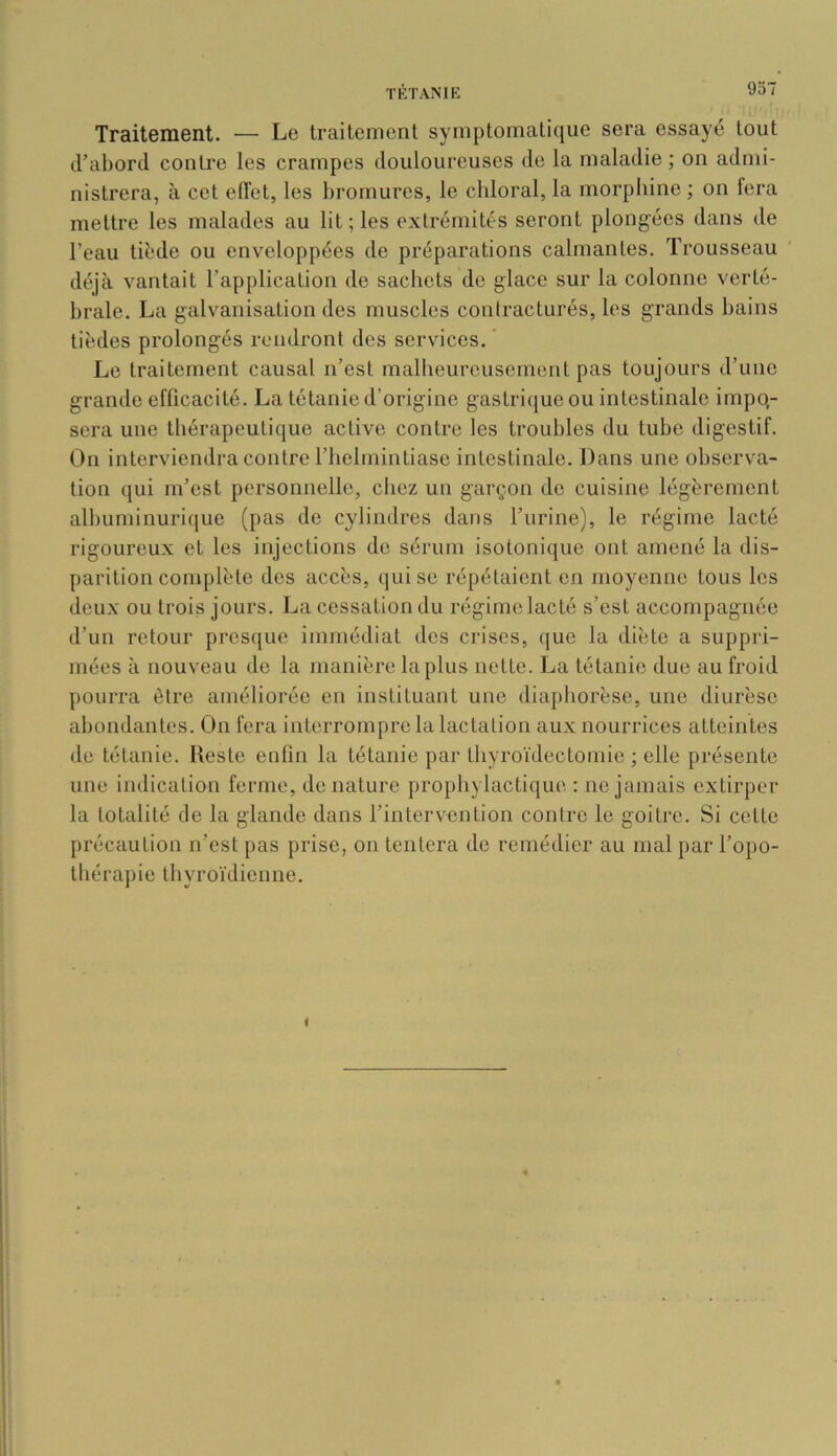 Traitement. — Le traitement symptomatique sera essayé tout d’abord contre les crampes douloureuses de la maladie ; on admi- nistrera, à cet elTet, les bromures, le chloral, la morphine ; on fera mettre les malades au lit ; les extrémités seront plongées dans de l’eau tiède ou enveloppées de préparations calmantes. Trousseau déjà vantait l’application de sachets de glace sur la colonne verté- brale. La galvanisation des muscles contracturés, les grands bains tièdes prolongés rendront des services. * Le traitement causal n’est malheureusement pas toujours d’une grande efficacité. La tétanie d’origine gastrique ou intestinale impo- sera une thérapeutique active contre les troubles du tube digestif. On interviendra contre riielmintiase intestinale. Dans une observa- tion qui m’est personnelle, chez un garçon do cuisine légèrement albuminurique (pas de cylindres dans l’urine), le régime lacté rigoureux et les injections do sérum isotoniquo ont amené la dis- parition complète des accès, (juise répétaient en moyenne tous les deux ou trois jours. La cessation du régime lacté s’est accompagnée d’un retour presque immédiat des crises, que la diète a suppri- mées à nouveau de la manière la plus nette. La tétanie due au froid pourra être améliorée en instituant une diapborèse, une diurèse abondantes. On fera interrompre la lactation aux nourrices atteintes de tétanie. Reste enfin la tétanie par thyroïdectomie ; elle présente une indication ferme, dénaturé prophylactique : ne jamais extirper la totalité de la glande dans l’intervention contre le goitre. Si cette précaution n’est pas prise, on tentera de remédier au mal par l’opo- thérapie thyroïdienne.