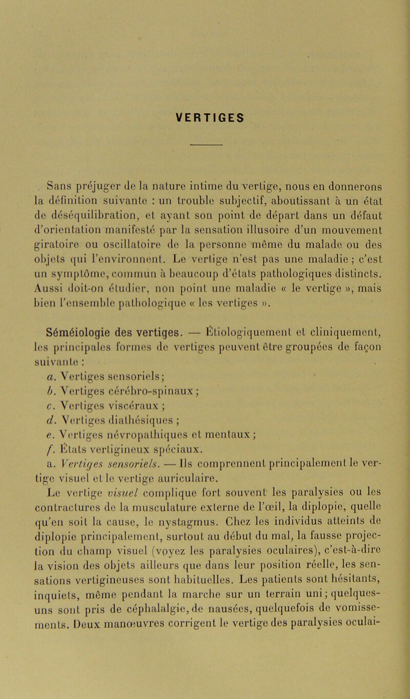 VERTIGES Sans préjuger de la nature intime du vertige, nous en donnerons la définition suivante : un trouble subjectif, aboutissant à un état do déséquilibration, et ayant son point de départ dans un défaut d’orientation manifesté par la sensation illusoire d’un mouvement giratoire ou oscillatoire de la personne môme du malade ou des objets (|ui l’environnent. Le vertige n’est pas une maladie; c’est un symptôme, commun à beaucoup d’états pathologiques distincts. Aussi doit-on étudier, non point une maladie « le vertige », mais bien l’ensemble patbologi([uo « les vertiges ». Séméiologie des vertiges. — Etiologiquement et cliniquement, les principales formes de vertiges peuvent ôtro groupées de façon suivanbî : a. Vertiges sensoriels; b. Vertiges cérébro-spinaux; c. Verliges viscéraux ; d. V(U'liges diatbésiques ; c. Vertiges névropathiques et mentaux; /. Etats vertigineux spéciaux. a. Vertiges sensoriels. — Ils comprennent principalement le ver- tige visuel et le vertige aui’iculaire. Jje vertige visuel complique fort souvent les paralysies ou les contractures de la musculature externe de l’œil, la diplopie, quelle qu’en soit la cause, le nystagmus. Chez les individus atteints de diplopie principalement, surtout au début du mal, la fausse projec- tion du champ visuel (voyez les paralysies oculaires), c’est-à-dire la vision des objets ailleurs que dans leur position réelle, les sen- sations vertigineuses sont habituelles. Les patients sont hésitants, inquiets, môme pendant la marche sur un terrain uni ; quelques- uns sont pris de céphalalgie, de nausées, quelquefois do vomisse- ments. Deux manœuvres corrigent le vertige des paralysies oculai-