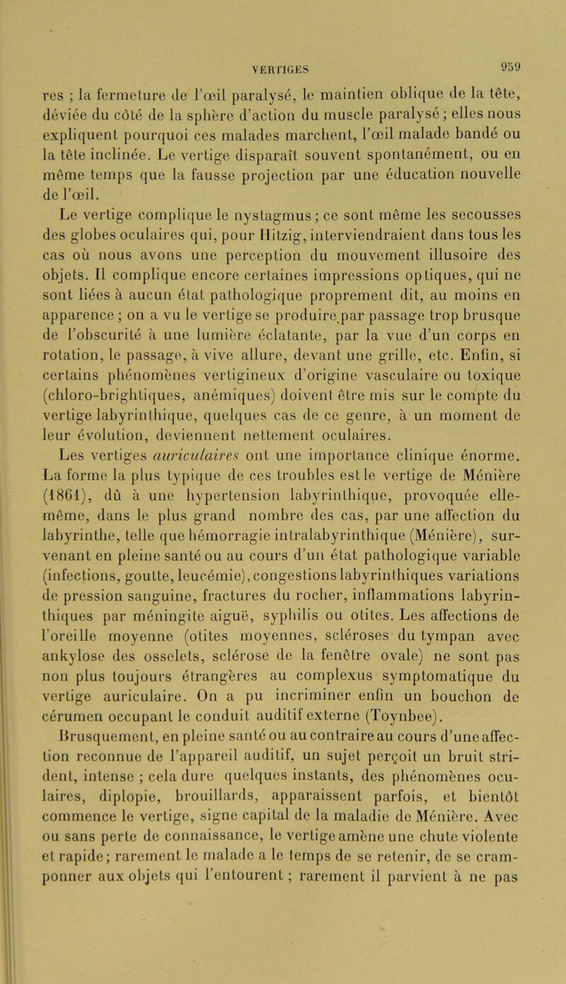 VEIVnCES res ; la fermeture île l’œil paralysé, le maintien oblique de la tête, déviée du côté de la sphère d’action du muscle paralysé ; elles nous expliquent pourquoi ces malades marchent, l’œil malade bandé ou la tête inclinée. Le vertige disparaît souvent spontanément, ou on même temps que la fausse projection par une éducation nouvelle de l’œil. Le vertige complique le nystagmus; ce sont même les secousses des globes oculaires qui, pour Ilitzig, interviendraient dans tous les cas où nous avons une perception du mouvement illusoire des objets. Il complique encore certaines impressions optiques, qui ne sont liées à aucun état pathologique proprement dit, au moins en apparence; on a vu le vertige se produire^par passage trop brusque de l’obscurité à une lumière éclatante, par la vue d’un corps en rotation, le passage, à vive allure, devant une grille, etc. Enfin, si certains phénomènes vertigineu.x d’origine vasculaire ou toxique (chloro-brightiques, anémiques) doivent être mis sur le compte du vertige labyrinthique, quelques cas de ce genre, à un moment de leur évolution, deviennent nettement oculaires. Les vertiges auriculaires ont une importance clinique énorme. La forme la plus typique de ces troubles est le vertige de Ménière (1861), dû à une hypertension labyrinthique, provoquée elle- même, dans le plus grand nombre des cas, par une alfection du labyrinthe, telle que hémorragie intralabyrinthique (Ménière), sur- venant en pleine santé ou au cours d’un état pathologique variable (infections, goutte, leucémie), congestions labyrinthiques variations de pression sanguine, fractures du rocher, inflammations labyrin- thiques par méningite aiguë, sypliilis ou otites. Les affections de l’oreille moyenne (otites moyennes, scléroses du tympan avec ankylosé des osselets, sclérose de la fenêtre ovale) ne sont pas non plus toujours étrangères au complexus symptornati(|ue du vertige auriculaire. On a pu incriminer enfin un bouchon de cérumen occupant le conduit auditif externe (Toynbee). brusquement, en pleine santéou aucontraireau cours d’uneaffec- tion reconnue de l’apiiareil auditif, un sujet perçoit un bruit stri- dent, intense ; cela dure quelques instants, des phénomènes ocu- laires, diplopie, l)rouillards, apparaissent parfois, et bientôt commence le vertige, signe capital de la maladie de Ménière. Avec ou sans perte de connaissance, le vertige amène une chute violente et rapide; rarement le malade a le temps de se retenir, de se cram- ponner aux objets qui l’entourent; rarement il parvient à ne pas