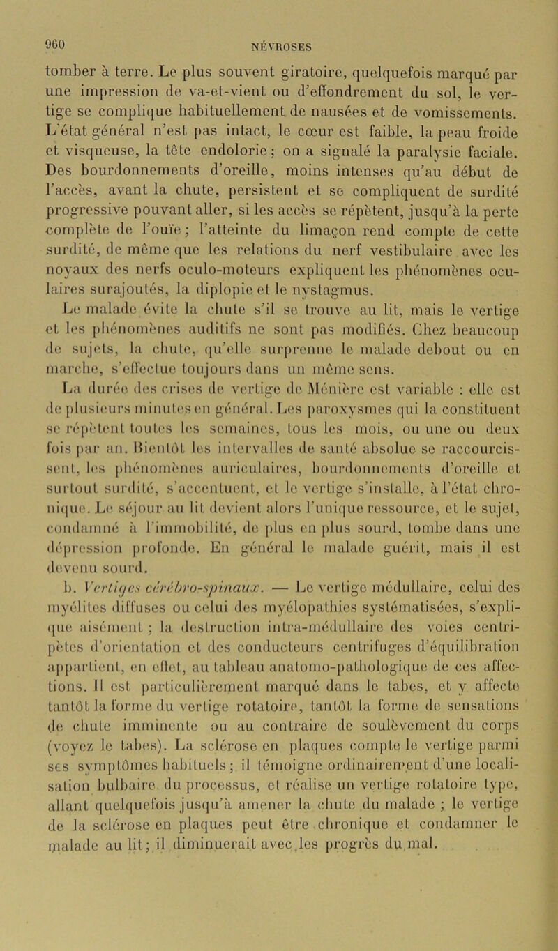 tomber à terre. Le plus souvent giratoire, quelquefois marqué par une impression de va-et-vient ou d’effondrement du sol, le ver- tige se complique habituellement de nausées et de vomissements. L’état général n’est pas intact, le cœur est faible, la peau froide et visqueuse, la tête endolorie; on a signalé la paralysie faciale. Des bourdonnements d’oreille, moins intenses qu’au début de l’accès, avant la chute, persistent et se compliquent de surdité progressive pouvant aller, si les accès se répètent, jusqu’à la perte complète de l’ouïe ; l’atteinte du limaçon rend compte de cette surdité, de môme que les relations du nerf vestibulaire avec les noyaux des nerfs oculo-moteurs expliquent les phénomènes ocu- laires surajoutés, la diplopie cl le nystagmus. L(ï malade évite la cliulc s’il se trouve au lit, mais le vertige et les pliénomènes auditifs ne sont pas modillés. Chez beaucoup de sujets, la cliule, ([u’elle surprenne le malade debout ou en marche., s’elleclue. toujours dans un même sens. La dui’é(5 des crises de vertige de .Ménit're est variable ; elle est de j)lusieurs minutes(>n général. Les [)aroxysmes (jui la constituent s<! répî'tenl Imites les semaines, tous les mois, ou une ou deu.x fois j>ar an. HiimliU les intervalles de santé absolue se l’accourcis- senl, l(>s jiliénomÎMies auriculaires, bourdonnements d’oreille et suiiout surdité, s’accentuent, et le vertige s’installe, à l’état cliro- ni(|ue. Jjc séjour au lit devient alors runique ressource, et le sujcl, condamné à l’immobililé, de jilus en plus sourd, tombe dans une déjiression profonde. En général le malade guérit, mais il est devenu sourd. b. V(‘rli<jes c<h'chru-spinaux. — Le vertige médullaire, celui des myélites diffuses ou cidui des myélopatbies systématisées, s’cxpli- que aisément ; la destruction intra-médullairc des voies conlri- jiètes d’orientation et des conducteurs centrifuges d’équilibration appartient, en effet, au tableau anatomo-patbologiijue de ces affec- tions. Il est ])articuli('rement marqué dans le tabes, et y affecte tantôt la forme du vertige rotatoire, tantôt la forme de sensations de chute imminente ou au contraire de soulèvement du corps (voyez le tabes). La sclérose en j)la([ues compte le vertige parmi ses symptômes liabiluels ; il témoigne ordinairement d’une locali- sation bulbaire du processus, et réalise un vertige rotatoire type, allant quebjuefois jusqu’à amener la chute du malade ; le vertige de la sclérose en plaques peut être chronique et condamner le malade au lit; il diminuerait avec,les progrès du,mal.