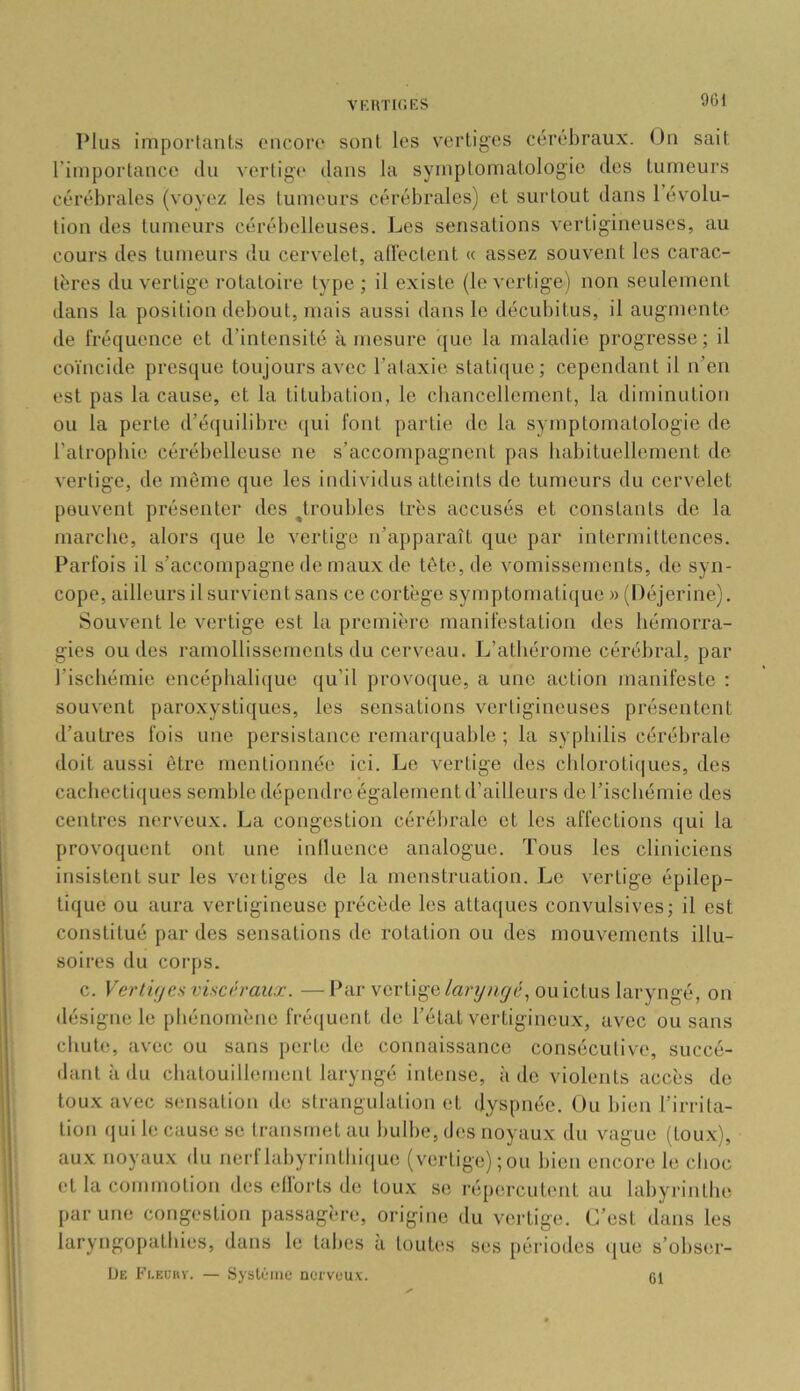 vkutic.es 901 Plus impoTlants encore sont, les vertiges cérébraux. On sait l’importance du vertige dans la symptomatologie des tumeurs cérébrales (voyez les tumeurs cérébrales) et surtout dans l’évolu- tion des tumeurs cérébelleuses. Les sensations vertigineuses, au cours des tumeurs du cervelet, alTectent « assez souvent les carac- tères du vertige rotatoire type; il existe (le vertige) non seulement dans la position debout, mais aussi dans le décubitus, il augmente de fréquence et d’intensité à mesure que la maladie progresse; il coïncide presque toujours avec l’ataxie statique; cependant il n’en est pas la cause, et la titubation, le cliancellement, la diminution ou la perte d’équilibre qui font partie de la symptomatologie de l’atropliic cérébelleuse ne s’accompagnent pas babituellement de vertige, de môme que les individus atteints de tumeurs du cervelet peuvent présenter des ^troubles très accusés et constants de la marebe, alors que le vertige n’apparaît que par intermittences. Parfois il s’accompagne de maux de tête, de vomissements, de syn- cope, ailleurs il survient sans ce cortège symptomatique » (Déjerine). Souvent le vertige est la première manifestation des bémorra- gies ou des ramollissements du cerveau. L’atbérome cérébral, par l’iscbéinie encéplialicjue qu’il provoque, a une action manifeste : souvent paroxystiques, les sensations vertigineuses présentent d’autres fois une persistance remarquable ; la syphilis cérébrale doit aussi être mentionnée ici. Le vertige des chlorotiques, des cacbecti([ues semble dépendre également d’ailleurs de l’ischémie des centres nerveu.x. La congestion cérébrale et les affections ([ui la provoquent ont une iniluence analogue. Tous les cliniciens insistent sur les vertiges de la menstruation. Le vertige épilep- tique ou aura vertigineuse précède les attaques convulsives; il est constitué par des sensations do rotation ou des mouvements illu- soires du corps. c. VertÂ(/es visci';raux. — Par vertige larytirjé^ ou ictus laryngé, on désigne le pliénomène fré(|uent de l’état vertigineux, avec ou sans chute, avec ou sans perte de connaissance consécutive, succé- dant à du chatouillement laryngé intense, à do violents accès de toux avec sensation de strangulation et dyspnée. Ou bien l’irrita- tion (jui le cause se transmet au bulbe, des noyaux du vague (toux), aux noyaux du nerflabyrintliiriue (vertige) ; ou bien encore le choc et la commotion des ellorts de toux se répercutent au labyrinthe par une congestion passagère, origine du vertige. C’est dans les laryngopatbies, dans le tabes à toutes ses périodes <{ue s’obser- ÜE Fleuhv. — Syslémc nerveux. Cl