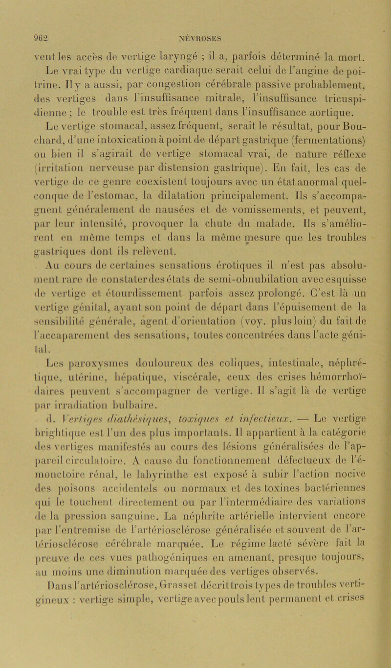vent les accès île vertige laryngé ; il a, parfois déterminé la mort. Jje vrai type du vertige cardiaque serait celui de l’angine de poi- trine. 11 y a aussi, par congestion cérébrale passive probablement, des vertiges dans l’insuflisance mitrale, l’insulTisance tidcuspi- dienne; le trouble est très fréquent dans l’insuffisance aortique. Le vertige stomacal, assez fréquent, serait le résultat, pour Bou- chard, d’une intoxication àpoint de départ gastrique (fermentations) ou bien il s’agirait de vertige stomacal vrai, de nature réllexe {irritation nerveuse par distension gastrique). En fait, les cas de vertige de ce genre coexistent toujours avec un état anormal quel- conque de restomac, la dilatation principalement. Ils s’accompa- gnent généralement de nausées et de vomissements, et peuvent, par leui‘ intensilé, jirovoijuer la cliute du malade. Ils s’amélio- rent en même temps i*t dans la même mesure que les troubles gastriqiuis dont ils i-elèvent. -\u cours de certaines sensations érotiques il n’est pas absolu- ment ran* de constater des étals de semi-obnubilation avec es(|uisse di; viM'lige et. étourdissement jiarfois assez prolongé. C’est là un verlige, génital, ayant son |)oint de départ dans l’épuisement de la sensibilité générale, âgimt d’orientation (voy. plusloin) du fait de raccaparemeni des sinisations. Imites concentrées dans l’acte géni- lal. Les paroxvsmes douloureii.v des coliques, intestinale, néphré- li(|ue, utérine, bé])ati(|ue, viscérale, ceux des crises bémorrhoï- daires jieuvent s’accompagner de verlige. 11 s’agit là de vertige |)ar ii'radiation bulbaire. (1. IV'/7/r/c.s (lial/u'siffurs, toxiques et infectieux. — Le vertige brigbli(|ue est l’iin des plus im[)ortants. Il ap[)artient à la catégorie des verliges manifesiés au cours des lésions généralisées de l’ap- pareil circnlatoire. A cause du fonedionnement défectueux de l’é- monctoire rénal, le labyn'ntbe est exposé à subir l’action nocive des poisons accidentels ou normaux et des toxines bactériennes qui le touchent directement ou pur rinterrnédiaire dos varialions de la pression sanguine. La néphrite artérielle intervient encore par l’entremise de l’artériosclérose généralisée et souvent de l’ar- lé'rioscléroso céi’ébrale marq^iée. Le régime lacté sévère fait la preuve de ces vues patbogéniques en amenant, presque toujours, au moins une diminution marquée des vertiges observés. Dans l’artériosclérose. Grasset décrittrois lypes de troubles verti- gineux : vertige simple, vertigeavecpouls lent permanent et crises