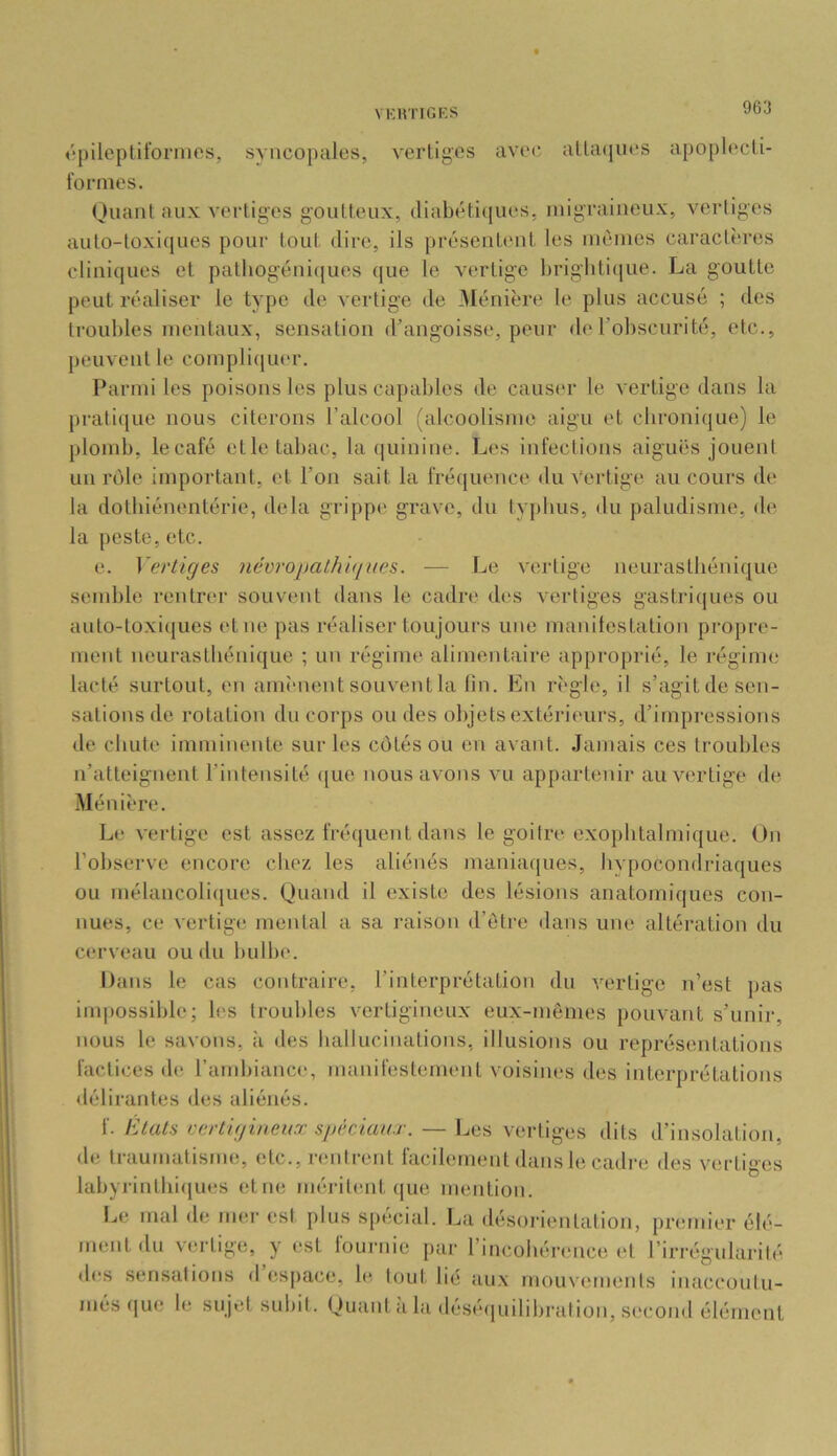 épileptiformes, syncopales, vertiges avec atta(jues apopU'cti- fornies. Ouant aux vertiges goutteux, (liabéti(|ues, luigraiiieux, vertiges aulo-toxi([ues pour tout dire, ils présentent les memes caractères cliniques et pathogéui(|ues que le vertige brigliticjue. La goutte peut réaliser le type de vertige de Ménière le plus accusé ; des lroul)les mentaux, sensation d’angoisse, peur de robscurité, etc., peuvent le complicjuer. Parmi les poisons les plus capables de causer le vertige dans la prati(|ue nous citerons l’alcool (alcoolisme aigu et chronique) le plomb, le café elle tabac, la (luinine. Les infections aiguës jouent un rôle impoidant, et l’on sait la fréquence du Vertige au cours de la dotbiénenlérie, delà grippe* grave, du typhus, du paludisme, de la peste, etc. e. Veriiges névropathuiues. — Le vertige neurasthénique semble rentrer souvent dans le cadre des vertiges gastricjues ou auto-toxiques et ne pas réaliser toujours une manilestation propre- ment neurasthénique ; un régime alimentaire approprié, le réginn; lacté surtout, en ainî-nent souvent la lin. En règle, il s’agitde sen- sations de rotation du corps ou des objets extérieurs, d’impi-essions de chute imminente sur les cotés ou en avant. Jamais ces troubles n’atteignent l’intensité <[ue nous avons vu appartenir au vertige de Ménière. Le vertige est assez fréquent dans le goitre exophtalmique. On l’observe encore chez les aliénés maniaques, bvpocondriaques ou mélancoli(iues. Quand il existe des lésions anatomiques con- nues, ce vertige mental a sa raison d’ôtre dans une alléi-ation du cerveau ou du bulbe. Dans le cas contraire, l’interprétation du A’’erlige 71’est pas impossible; les troubles vertigineux eux-mêmes pouvant s’unir, nous le savons, ;i des hallucinations, illusions ou représeidations factices de l’ambiance, manifestement voisines des interprétations délirantes des aliénés. f. Etats vertigineux spéciaa.r. — Les vertiges dits d’insolation, de li’aumalisme, etc., rentrent tacilement dansbî cadre des vtîrliges labyrinlhi([ues etne mériteait (|ue mention. IjC mal de mer est plus spécial. La désorientation, premier élé- ment du v(;rtige, y est lournie par l’incohércmce et l’irrégularité d(?s sensations d’espace, le. tout lié aux mouvements inaccontu- més (|ue le sujet subit. Quant a la désé([uilibration, second élément