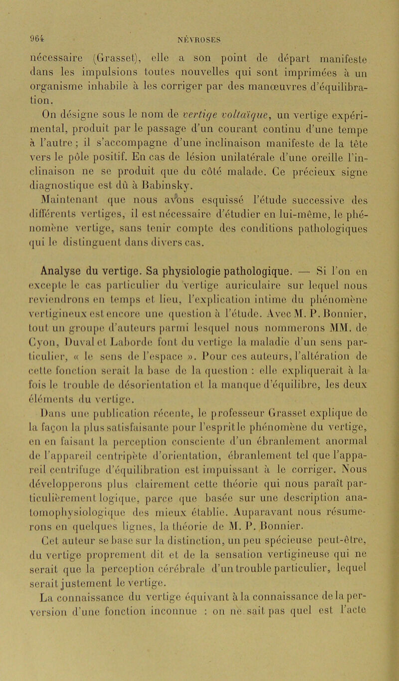 nécessaire (Grasset), elle a son point de départ manifeste dans les impulsions toutes nouvelles qui sont imprimées à un organisme inhabile à les corriger par des manœuvres d’équilibra- tion. On désigne sous le nom de verùge voUaique, un vertige expéri- mental, produit par le passage d’un courant continu d’une tempe à l’autre ; il s’accompagne d’une inclinaison manifeste de la tète vers le pôle positif. En cas do lésion unilatérale d’une oreille l’in- clinaison ne se produit que du côté malade. Ce précieux signe diagnostique est dû à liabinsky. lUaintenant (jue nous avons esquissé l’étude successive des différents vertiges, il est nécessaire d’étudier en lui-mème, le pbé- nomÎMie vertige, sans tenir compte dos conditions pathologiques (jui le. distinguent dans divers cas. Analyse du vertige. Sa physiologie pathologique. — Si l’on en exc(‘ple le cas particulier du vertige auriculaire sur lequel nous reviendrons (‘ii temj)s et lieu, rexj)lication intime du phénomène vertigimmx est (Micore uiu! question ,'i l’étude. Avec M. P. Bonnier, lout un g!’Oup(^ d’auteurs parmi les(|uel nous nommerons MM. de Cyon, Duval et Lai)ord(! font du vertige la maladie d’un sens par- ticulier, « h^ smis (h; l’((space ». l^our ces auteurs, l’altération do celte fonction serait la hase de la (juestion : elle expliquerait à la fois le Irouhhi d(‘ désorientation (;t la mamiue d’éviuilibre, les deux élénumts du vertige. Dans une [)uhlicalion récente, le [)rofesseur Grasset expli(juo do la façon la plus satisfaisante pour respi'itlc phénomène du vertige, en en faisant la |)crce[)tion conscient(î d’un ébranlement anormal de l’appareil ceiitripîde d’ori(;ntation, ébranlement tel que l’appa- reil centrifuge d’é(|uilihi’ation est impuissant à le corriger. Nous développerons [)lus clairement cette théorie qui nous paraît par- ticuliî'rement logi(|ue, parce (jue basée sur une description ana- tomophysiologicjue d(îs mieux établie. Auparavant nous résume- rons en (juehjuos lignes, la théorie de M. P. Bonnier. Cet auteur se hase sur la distinction, un peu spécieuse peut-être, du vertige proprement dit et de la sensation vertigineuse (jui ne serait que la perception cérébrale d’un trouble particulier, lequel serait justement le vertige. La connaissance du vertige équivaut à la connaissance dehi|)or- version d’une fonction inconnue : on ne sait pas quel est l’acte