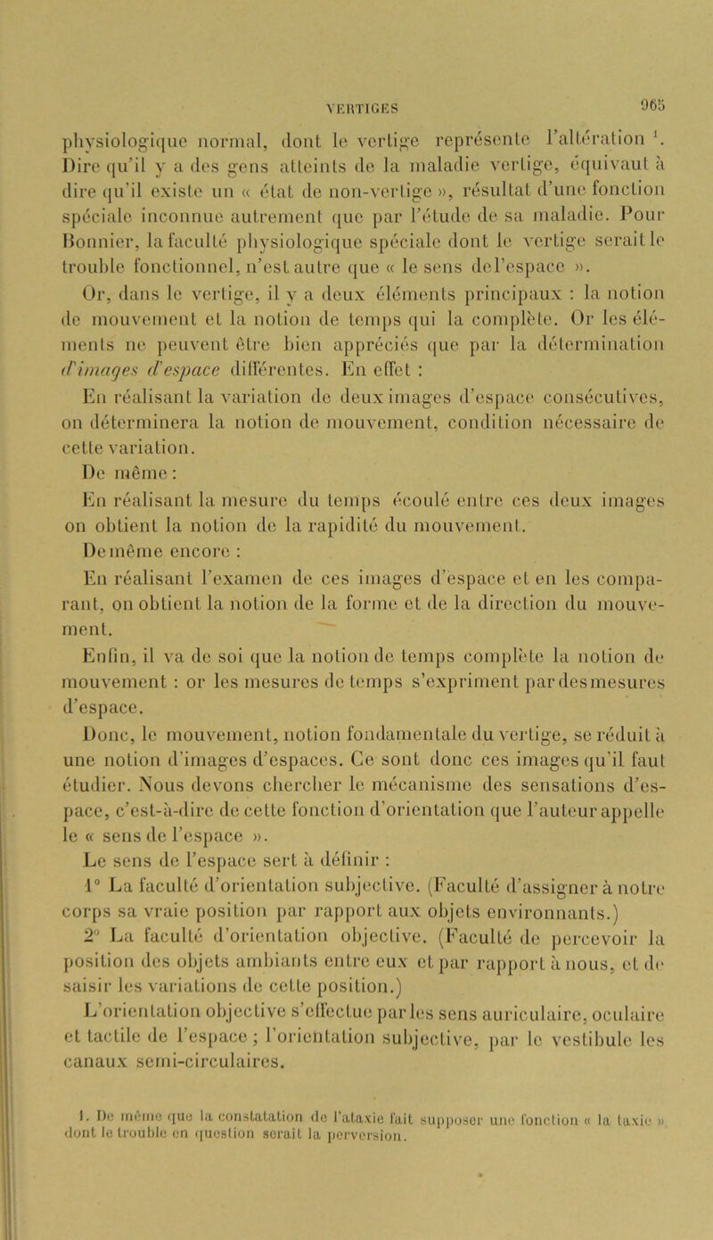 physiologique normal, dont le vertige représente l’altération h Dire qu’il y a des gens atteints de la maladie vertige, équivaut à dire qu’il existe un « état de non-vertige », résultat d’une fonction spéciale inconnue autrement ([uc par l’étude de sa maladie. Pour Honnier, la faculté physiologique spéciale dont le vertige serait le trouble fonctionnel, n’est autre que « le sens del’espace ». Or, dans le vertige, il y a deux éléments principaux : la notion de mouvement et la notion de temps qui la complète. Or les élé- ments ne peuvent être bien appréciés que par la détermination d'images d'espace dillérentes. En effet : En réalisant la variation do deux images d’espace consécutives, on déterminera la notion de mouvement, condition nécessaire de cette variation. De même : En réalisant la mesure du temps écoulé entre ces deux images on obtient la notion de la rapidité du mouvement. De même encore : En réalisant l’examen de ces images d’espace et en les compa- rant, on obtient la notion de la forme et do la direction du mouve- ment. Enfin, il va de soi que la notion de temps complète la notion de mouvement ; or les mesures do temps s’expriment par desmesures d’espace. Donc, le mouvement, notion fondamentale du vertige, se réduit à une notion d’imagos d’espaces. Ce sont donc ces images qu’il faut étudier. Nous devons ebereber le mécanisme des sensations d’es- pace, c’est-à-dire de cette fonction d’orientation que l’auteur appelle le « sens de l’espace ». Le sens de l’espace sert à définir : 1“ La faculté d’orientation subjective. (Faculté d’assigner à notre corps sa vraie position par rapport au.x objets environnants.) 2 La faculté d’orientation objective. (Faculté de percevoir la position des objets ambiants entre eux et par rapport à nous, et de saisir les variations de cette position.) L’orientation objective s’etfectue parles sens auriculaire, oculaire et tactile de l’espace ; 1 orielitatiou subjective, par le vestibule les canaux semi-circulaires. I. De meme fiuu la constatation <lo l’ataxie l'ait supposer une l'onclion « la laxic » dont le trouble en i|uesÜon serait la perversion.