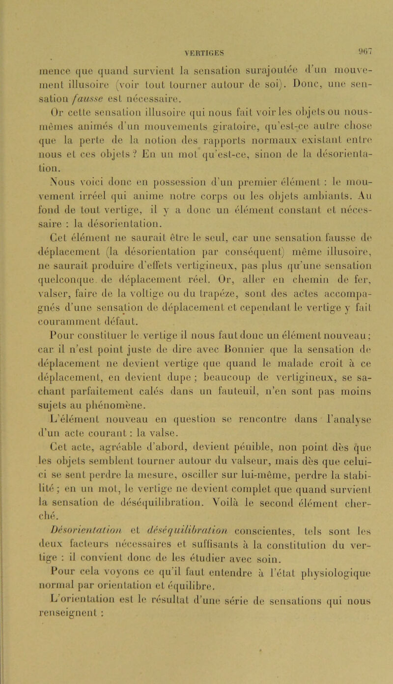 W)1 inence ([uo ([uaïul survient la sensation surajoutée d’un niouve- nient illusoire (voir tout tourner autour de soi). Doue, une sen- sation fausse est nécessaire. Or cette sensation illusoire qui nous fait voiries objets ou nous- uièines animés d’un niouvenicnts giratoire, (lu’est-ce autn* chose que la perte de la notion des rapports normaux existant entr<‘ nous et ces objets? En un mot (ju’est-ce, sinon de la désorienta- tion. Nous voici donc en possession d’un premier élément : le mou- vement irréel qui anime notre corps ou les objets ambiants. Au fond de tout vertige, il y a donc un élément constant et néces- saire : la désorientation. Cet élément no saurait être le seul, car une sensation fausse d(‘ déplacement (la désorientation par consé({uent) môme illusoire, ne saurait produire d’elfets vertigineux, pas plus (|it’une sensation quelconque de déplacement réel. Or, aller en chemin de fer, valser, faire de la voltige ou du trapèze, sont des actes accompa- gnés d’une sensation de déplacement et cependant le vertige y fait couramment défaut. Pour constituer le vertige il nous faut donc un élément nouveau ; car il n’est point juste de dire avec Bonnier (|ue la sensation de déplacement ne devient vertige (|ue quand le malade croit à ce déplacement, en devient dupe; beaucoup de vertigineux, se sa- chant parfaitement calés dans un fauteuil, n’en sont pas moins sujets au phénomène. L’élément nouv'eau en question se rencontre dans l’analvse d’un acte courant : la valse. Cet acte, agréable d’abord, devient pénible, non point dès qu(“. les objets semblent tourner autour du valseur, mais dès que celui- ci se sent perdre la mesure, osciller sur lui-même, perdre la stabi- lité; en un mot, le vertige ne devient complet ([ue ([uand survient la sensation de déséijuilibration. Voilà le second élément cher- ché. Ijésorienualon et dêsèquilibrulion conscientes, tels sont les deux lacUîurs nécessaires et sullisants à la constitution du ver- tige ; il convient donc de les étudier avec soin. Pour cela voyons ce qu’il tant entendre à l’état pbysiologi(|ue normal par orientation et é(|uilibre. L’orientation est le résultat d’une série de sensations (jui nous renseignent :