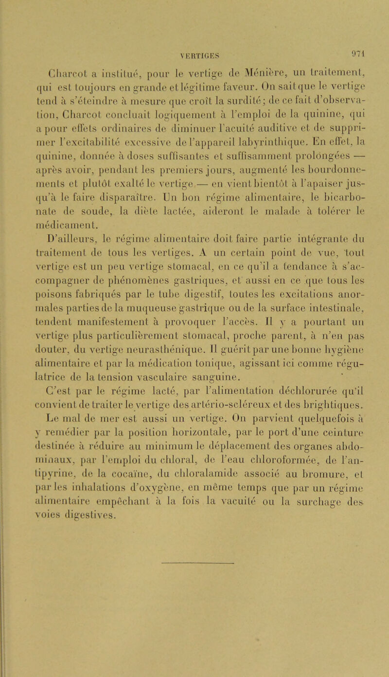 (^iliarcol a inslilua, pouf le vertige de Ménière, un traitement, qui est toujours en grande et légitime laveur. On sait((ue le vertige tend à s’éteindre à mesure que croît la surdité; de ce lait d’observa- tion, Charcot concluait logiquement à l’emploi de la (juinine, qui a pour ell'ets ordinaires de diminuer l’acuité auditive et de suppri- mer l’excitabilité excessive de l’appareil labyrintbi(}ue. En efl'et, la quinine, donnée à doses suflisantes et sullisamment prolongées — après avoir, pendant les premiers jours, augmenté les bourdonne- ments et plutôt exalté le vertige — en vient bientôt à l’apaiser jus- (|u’à le faire disparaître. En bon régime alimentaire, le bicarbo- nate de soude, la diète lactée, aideront le malade à tolérer le médicament. D’ailleurs, le régime alimentaire doit faire partie intégrante du traitement de tous les vertiges. A un certain point de vue, tout vertig(! est un peu vertige stomacal, en ce qu’il a tendance à s’ac- compagner de phénomènes gastriques, et aussi en ce ijiie tous les poisons fabriqués par le tube digestif, toutes les excitations anor- males parties do la muqueuse gastricjue ou de la surface intestinale, tendent manifestement à provoquer l’accès. Il y a pourtant un vertige plus particulièrement stomacal, proche parent, à n’en pas douter, du vertige neurasthénique. Il guérit par une bonne hygiène alimentaire et par la médication tonique, agissant ici comme régu- latrice do la tension vasculaire sanguine. C’est par le régime lacté, par l’alimentation décblorurée (ju’il convient de traiter le vertige des artério-scléreux et des brigbtiques. Le mal do mer est aussi un vertige. On parvient quebjuofois h y remédier par la position horizontale, par le port d’une ceinture destinée à réduire au minimum le déplacement des organes abdo- minaux, par l’emploi du chloral, de l’eau chloroformée, de l’an- tipyrine, de la cocaïne, <lu cbloralamide associé au bromure, el parles iidialalions d’oxygène, en môme temps que par un régime alimentaire empêchant à la fois la vacuité ou la surchage des voies digestives.