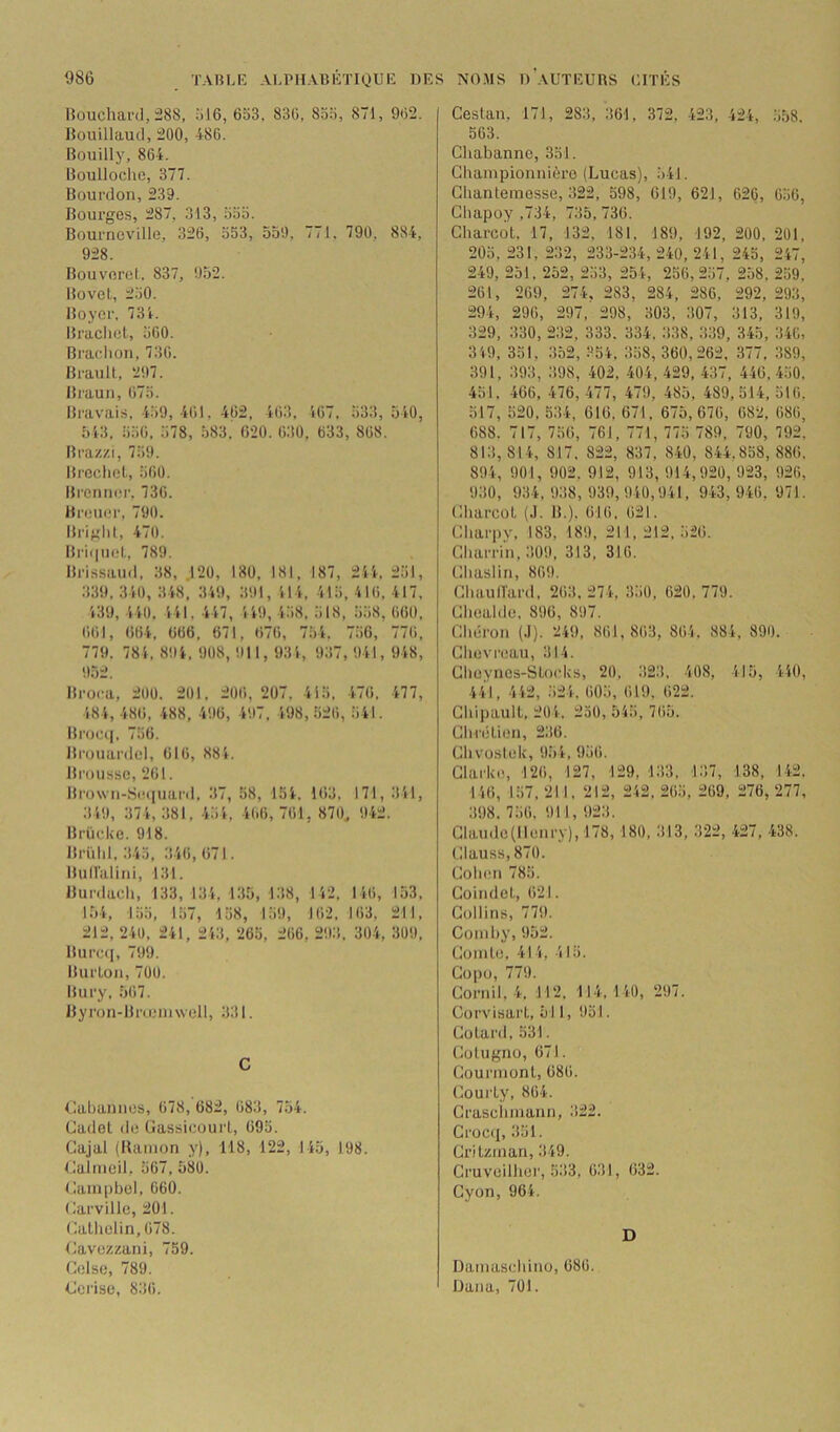 Houchar<l,ü8S, 616, 663. 836, 866, 871, 962. Boiiillaucl, 200, -186. Bouilly, 864. Boulloche, 377. Bourdon, 239. Bourges, 287, 313, 665. Bourneville, 326, 653, ooO, 771. 796, 884, 928. Bouverct. 837, 952. Bovel, 260. Boyer. 734. Braclicl, 660. Braclion, 730. Brault, 297. Braun, 676. Bravais, 469, 461, 462, 463, 467, 633, 540, 543, 660, 678, 583. 620. 630, 633, 868. Braz/.i, 769. Bi'eclict, 660. Brenner. 730. Breuer, 790. Briglil, 470. Bri<|uet, 789. Brissaud, 38, .120, 180. 181, 187, 244, 261, 339, 340, 348, 349, 391, 414, 416, 416, 417, 439, 440. 441, 447, 449, 468, 618, 668, 660, 661, 664, 666, 671, 676, 764, 766, 776, 779. 784, 894. 908, 911,934, 937, 941, 948, 9.52. Broca, 200. 201, 206, 207. 416. 476. 477, 484, 486, 488, 496, 497, 498,626, 641. Brocq, 766. Bi’ouardel, 616, 884. Brousse, 261. Bro\vn-S(ï(iuard, 37, 68, 154. 163, 171, 341, 349, 374, 381. 464, 4(.6, 761, 870, 942. Brücke. 918. Brühl, 345, 346,671. BuHalini, 131. Bur.lach, 133, 134, 1.35, 138, 142, 1 46, 153, 1.54, 166, 167, 168, 169, 162. 163, 211, 212, 240 , 241, 243 , 266, 266 , 293 . 304, 309, Burc<i, 799. Burton, 700. Bury, 567. Byron-Brœimvell, 331. C Cahannes, 678, 682, 683, 754. Cadet de Gassicourt, 095. Gajal (Ranion y), 118, 122, 145, 198. Calineil, 567, 580. Cainpbel, 660. Carville, 201. Calhelin,678. Cavezzani, 759. Celse, 789. Cei’ise, 836. Cestan. 171, 283, 361, 372, 423, 424, 658. 563. Chabanne, 351. Cliainpionnière (Lucas), 641. Ghanteinesse, 322, 598, 619, 621, 626, 060, Chapoy ,734, 735, 736. Charcot. 17, 132, 181, 189, 192, 200, 201, 206, 231, 232, 233-234, 240, 241, 245, 247, 249, 251, 252, 253, 254, 256,267, 2.58, 269. 261, 269, 274, 283, 284, 286, 292, 293, 294, 296, 297, 298, 303, .307, 313, 319, 329, 330, 232, 333. 334. 338, 339, 345, 346, 349, 351, 352, 354, 358, 360,262, 377. 389, 391, 393, 398, 402, 404, 429, 437, 446, 460. 451. 466, 476,477, 479, 485, 489,514,516. 517, 520, 534, 616, 671, 675, 670, 682, 686, 688. 717, 756, 761, 771, 776 789, 790, 792. 813, 814, 817. 822, 837, 840, 844.858, 886. 894, 901, 902. 912, 913, 914,920, 923, 926, 930, 934,938,930,940,941, 943,946,971. Gliarcot (.1. B.). 616. 621. Gharpy, 183, 189, 211, 212, 626. Gharrin, 309, 313, 310. Ghasliri, 869. Cliaullard. 263, 274, 360, 020, 779. Ghoahie, 896, 897. Ghéron (.1). 249, 861,863, 864. 884, 890. Clievreau, 314. Glioynes-Stocks, 20. 323. 408, 415, 410, 441, 442, .624. 606, 619, 622. Chipault, 204. 250, 546, 765. GlH'étion, 236. Ghvostek, 954, 966. Clarke, 126, 127, 129, 133, 137, 138, 142. 146, 157, 211, 212, 242, 266, 269, 276, 277, 398. 766, 911, 923. Glaudc(llenry), 178,180, 313, 322, 427, 438. Glauss,870. Cohen 786. Goindel, 621. Collins, 779. Coinhy, 952. Comte, 414, 415. Gopo, 779. Cornil, 4. 112. 114, 140, 297. Corvisart, 511, 961. Go tard, 531. Cotugno, 671. Gourmont, 686. Courty, 864. Graschinann, 322. Crocq, 351. Critziiian, 349. Cruveilher, 533, 631, 632. Gyon, 964. D Damas(.'hino, 686. Dana, 701.