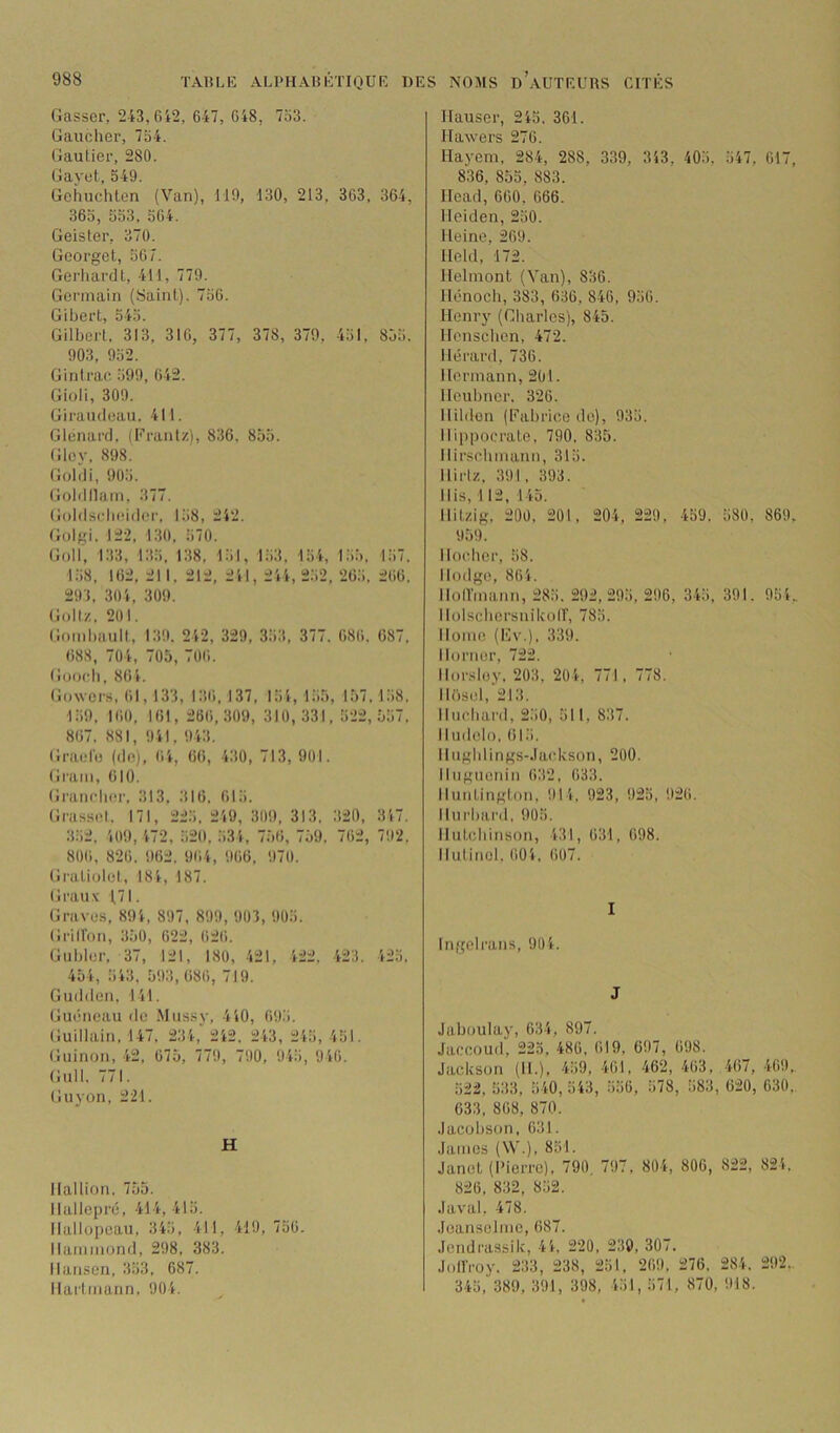 Casser, 243,612, 647, 648, 7o3. Gaucher, 734. Gautier, 280. Gayet, 549. Gchuchten (Van), 119, 130, 213, 363, 364, 363, 333, 364. Geisler, 370. Georget, 367. Gerliardt, 411, 779. Germain (Saint). 736. Gibert, 343. Gilbert. 313, 316, 377, 378, 379, 431, 833. 903, 932. Gin trac 399, 642. Gioli, 309. Giraudeau. 411. Glcnard. (Traiitz), 836. 835. Glcy. 898. Goldi, 903. Goblllain, 377. Goldschcidcr, 138, 242. Golgi. 122, 130, 370. Goll', 133, 133, 138, 131, 133, 134, 1.33. 137. 138, 162, 211, 212, 241, 244, 2.32, 26.3, 266, 291. 304, 309. Goltz. 201. Gombault, 139. 242, 329, 333, 377. 686. 687, 688, 704, 705, 706, Goocb, 864. Gowers. 61,133, 136, 137, 134, 135, 157,138. 139, 160, 161, 266,309, 310,331, 322,537, 867, 881, 941, 943. Graidu (de), 64, 66, 430, 713, 901. Gram, 610. Grancbor, 313. 316, 613. Grasscl. 171, 223, 249, 309, 313, 320, 347. 332, 409, 472, 320, 334, 756, 759, 762, 792. 806, 826. 962. 964, 966, 970. Gi'aliolct, 184, 187. Graux 1,71. Graves, 894, 897, 899, 903, 903. Gi-iiron, 350, 622, 626. Gubler, 37, 121, 180, 421, 422, 423. 423. 454, 343, 593,686, 719. Gudden, 141. Guéneau de Mussy, 440, 693. Guillain, 147, 234,' 242, 243, 243, 431. Guinon, 42, 675, 779, 790, 943, 946. Gull. 771. Guyon, 221. H llallion. 753. llallepré, 414, 413. Hallopeau, 343, 411, 419,736. Hammond, 298, 383. Hansen, 333, 687. Hartmann, 904. Hauser, 243. 361. Ilawers 276. Uayem, 284, 288, 339, 343, 403, 347, 617, 836, 853, 883. Head, 660, 666. Heiden, 230. Heine, 269. Held, 172. Helmont (Van), 836. Hônoch, 383, 636, 846, 936. Henry (Charles), 845. Honscbcn, 472. Hérard, 736. Hermann, 201. Heubucr. 326. Hildon (Fabrice de), 933. Hippocrate, 790, 835. Hirscbmann, 313. llirlz, 391, 393. His, 112, 145. Hitzig, 200, 201, 204, 229, 439. 380, 869, 959. Ikndier, 38. llodge, 864. Hoirmann, 283. 292,293, 296, 343, 391. 934, llolscbcrsuikoir, 783. Home (l'iv.), 339. Hornor, 722. Ilorsloy. 203, 204, 771, 778. Hi)sel,'213. Hncbai'd, 230, 311, 837. Hudelo, 613. llugblings-.Iackson, 200. Hugiienin 632, 633. Huntington, 914, 923, 923, 926. Hurbard, 903. Hutcbinson, 431, 631, 698. Hulincl. 604, (i07. I Ingelrans, 904. J Jaboulay, 634, 897. Jaccoud, 223, 486, 619, 697, 698. Jackson (H.), 439, 461, 462, 463, 467, 469,. 322, 333, 340, 343, 336, 378, 383, 620, 630, 633, 868, 870. Jacobson, 631. James (W.), 831. Janet (Pierre), 790. 797, 804, 806, 822, 824, 826, 832, 832. .laval, 478. Jeanselme, 687. .rend rassi k, 44, 220, 230, 307, JollVoy, 233, 238, 231, 269, 276, 284. 292,. 343 , 389, 391, 398, 431, 371, 870, 918.