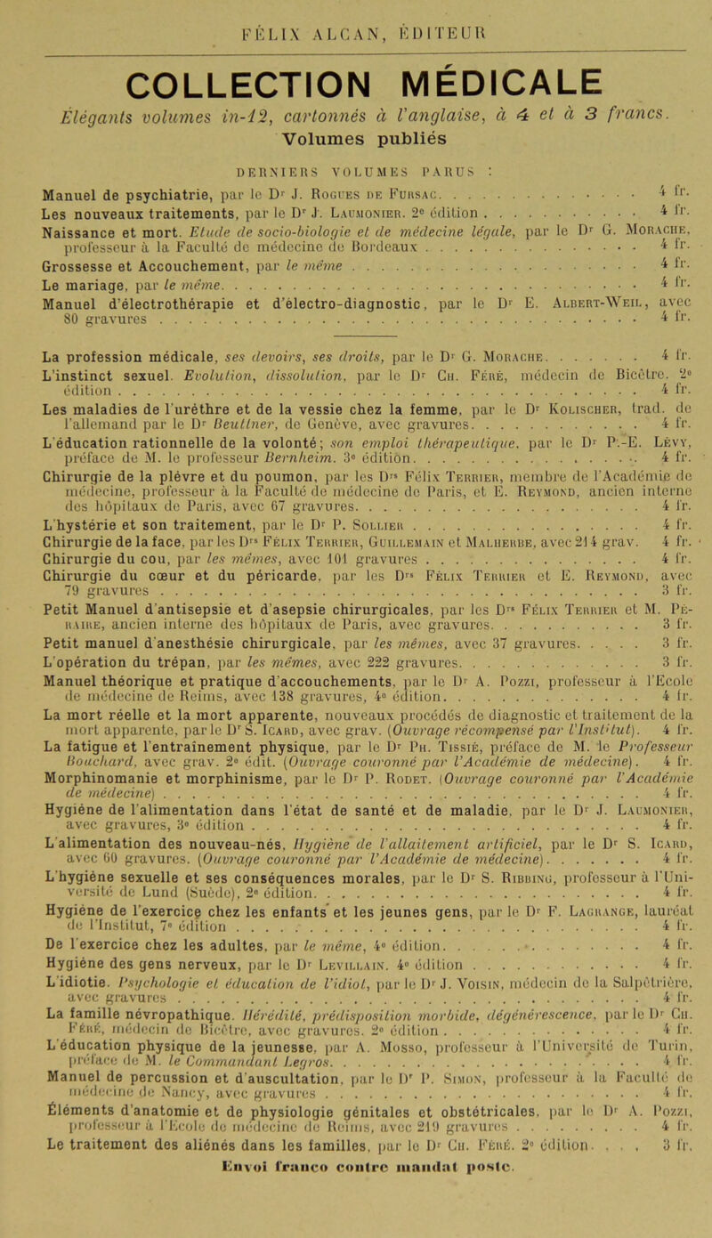 ALCAN, ÉDITE U H COLLECTION MEDICALE Élégants volumes in-42, cartonnés à l'anglaise, à 4 et à 3 francs. Volumes publiés DERNIEHS VOLUMES PARUS : Manuel de psychiatrie, par le J. Roctes de Fuiisac ^ Ir. Les nouveaux traitements, par le D'J. Laumonier. 2“ édilion 4 L'- Naissance et mort. Elude de socio-biologie et de médecine légale, par le Dr G. Morache, professeur à la Facullc de médecine de Bordeaux 4L’. Grossesse et Accouchement, par le même 4 f*-. Le mariage, par le même 4 Ir. Manuel d’électrothérapie et d’èlectro-diagnostic, par le Dr E. Albert-Weii,, avec 80 gravures 4 D'- La profession médicale, ses devoirs, ses droits, par le Dr G. Morache 4 l'r. L’instinct sexuel. Evolution, dissolution, par le I)r Cii. Féré, médecin de Bicêlre. 2“ édition 4 fr. Les maladies de l'uréthre et de la vessie chez la femme, par le Dr Kolischer, Irad. de l'allemand par le Dr Beullner, de Genève, avec gravures 4 l'r. L'éducation rationnelle de la volonté; son emploi thérapeutique, par le Dr p-.-E. Lévy, préface de M. le professeur ilern/jeim. 3» édition 4 fr. Chirurgie de la plèvre et du poumon, par les Dr* Félix Terrier, membre de l’Académie de médecine, professeur à la Faculté de médecine de Paris, et E. Rey.mond, ancien interne des hôpitaux de Paris, avec 67 gravures 4 fr. L'hystérie et son traitement, par le Dr P. Sollier 4 fr. Chirurgie de la face, parles Dr» Félix Terrier, Guillemain et Malherbe, avec 214 grav. 4 fr. Chirurgie du cou, par les mêmes, avec 101 gravures 4 fr. Chirurgie du coeur et du péricarde, par les Dr» Félix Terrier et E. Reymond, avec 79 gravures 3 fr. Petit Manuel d'antisepsie et d'asepsie chirurgicales, par les D'» Félix Terrier et M. Pè- RAiRE, ancien interne des hôpitaux de Paris, avec gravures 3 fr. Petit manuel d'anesthésie chirurgicale, par les mêmes, avec 37 gravures 3 fr. L'opération du trépan, par les mêmes, avec 222 gravures 3 fr. Manuel théorique et pratique d'accouchements, parle D'' A. Pozzi, professeur à l'Ecole de médecine de Reims, avec 138 gravures, 4“ édition 4 fr. La mort réelle et la mort apparente, nouveaux procédés de diagnostic et traitement de la mort apparente, parle D’S. Icard, avec grav. [Ouvrage récompensé par VlnslHut). 4 fr. La fatigue et l’entraînement physique, par le D» Pu. Tissié, préface de M. le Professeur Bouchard, avec grav. 2“ édit. (Ouvrage couronné par l’Académie de médecine). 4 fr. Morphinomanie et morphinisme, par le Dr P. Rodet. [Ouvrage couronné par VAcadémie de médecine) 4 fr. Hygiène de l'alimentation dans l'état de santé et de maladie, par le D'' J. Laumonier, avec gravures, 3» édition 4 fr. L'alimentation des nouveau-nés. Hygiène de l’allaitement artificiel, par le Df S. Icard, avec 60 gravures. [Ouvi'age couronné par VAcadémie de médecine) 4 fr. L’hygiéne sexuelle et ses conséquences morales, par le Dr S. Ribbing, professeur à l'Uni- versité de Lund (Suède), 2“ édition 4 fr. Hygiène de l’exercicç chez les enfants' et les jeunes gens, par le 1> F. Lagrange, lauréat de l’Institut, 7» édition 4 fr. De 1 exercice chez les adultes, par le même, 4° édition • 4 fr. Hygiène des gens nerveux, par le D» Levillain. 4“ édition 4 fr. L'idiotie. Psychologie et éducation de l’idiot, parle l)rj. Voisin, médecin do la Salpêtrière, avec gravures 4 fr. La famille névropathique. Hérédité, prédisposition morbide, dégénérescence, par le D» Cii. Féré, médecin de Bicêtro, avec gravures. 2 édition 4 fr. L'éducation physique de la jeunesse, par A. Mosso, professeur à l’Université de Turin, prélace de M. le Commandant Legros '. . . . 4 fr. Manuel de percussion et d’auscultation, par le D’ P. Simon, professeur à la Facullé <le médecine de Nancy, avec gravures 4 fr. Éléments d’anatomie et de physiologie génitales et obstétricales, par le D» A. Pozzi, professeur à l’Ecole de médecine de Reims, avec 219 gravures 4 fr. Le traitement des aliénés dans les familles, par le iJf Cii. Féré. 2” édition. ... 3 fr, lliivwi franco contre inaiiiiat poste.