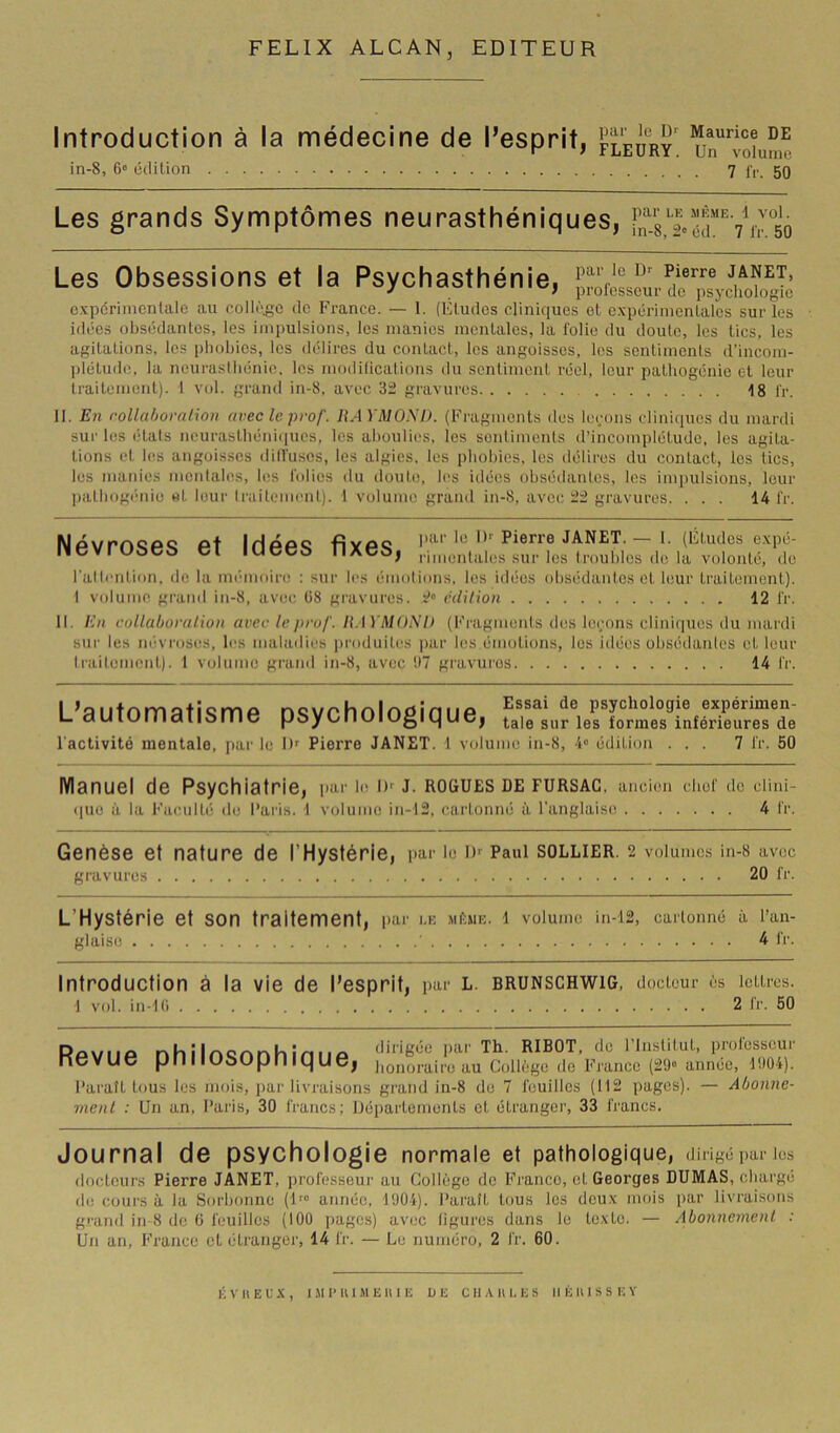 FELIX ALCAN, EDITEUR Introduction à la médecine de l’esprit, fleury un'^^ioîumc in-8, 6“ cclilion 7 f,-. 50 Les grands Symptômes neurasthéniques, Les Obsessions et la Psychasthénie, expérimentale au collège de France. — 1. (Eludes cliniques el expérinienlales sur les idées oitsédantes, les impulsions, les manies menlalcs, la folie du doute, les tics, les agitations, les phobies, les délires du contact, les angoisses, les sentiments d’incorn- ])létude, la neurasthénie, les mndilicat.ions du sentiment réel, leur pathogénie el leur traitement). 1 vol. grand in-8, avec gravures 18 l'r. 11. En rollahoralion avec le prof. HAYMOSI). (Fragments des loi;ons cliniques du mardi sur les étals ncuraslhéniiiues, les ahoulies, les sonliments d’incomplétude, les agita- tions el les angoisses dill'uscs, les algies, les phobies, les délires du contact, les tics, les maides mentales, les folies du doute, les idées obsédantes, les impulsions, leur ])athogéiiie et leur Irailement). 1 volume grand in-8, avec gravures. ... 14 fr. IHaaq Ryac Pierre JANET. > 1. (Études expé- lieviUôCî> Cl IUCC& IIACi), ,.i,„e„tiUes sur les troubles de la volonté, de l'allention. de la mémioire ; sur les |■■molions. les idées obsédantes et leur traitement). t volume grand in-8, avec ü8 gravures. édUion 12 fr. 11. En rollahoralion avec le prof. KAYMOSl) (b'i'agmenls des leçons cliniques du mai'di sur les niivroses, les maladies produites par les émotions, les idées obsédaidcs et leur Irailement). 1 volume grand in-8, avec !)7 gravures 14 fr. L’automatisme psychologique, l'activité mentale, par le I)^ Pierre JANET. 1 volume in-8, 4“ édition ... 7 fr. 50 Manuel de Psychiatrie, par bi D-- J. ROGUES de FURSAC, ancien chef de cUni- (|ue à la Faeulti; de l’ai'is. 1 volume in-12, cartonné ù l'anglaise 4 fr. Genèse et nature de l’Hystérie, par le i)'^ Paul sollier. 2 volumes in-8 avec gravures 20 fr. L’Hystérie et son traitement, l>ar i.k mèmk. l volume in-12, cartonné à l’an- glaise ' 4 fr. Introduction à la vie de l’esprit, par L. BRUNSCHWIG, docteur ès lettres. 1 vol. in-1(i 2 fr. 50 Revue philosophique, ribot, de ’lnstitut, professeur honoraire au Collège de France (29° année, 1904). Paraît tous les mois, ])ar livraisons grand in-8 do 7 feuilles (112 pages). — Abonne- ment : Un an, Paris, 30 francs; Départements et étranger, 33 francs. Journal de psychologie normale et pathologique, dirigé par les docteurs Pierre JANET, professeur au Collège de Franco, cl Georges DUMAS, chargé de cours à la Sorbonne (U” année, 1904). Paraît tous les deux mois par livraisons grand in 8 de ti feuilles (100 pages) avec ligures dans le texte. — Abonnement : Un an, France cl étranger, 14 fr. — Le numéro, 2 fr. 60. liVIlEUX, 1,M1’U1MEU1E UE C 11 X lU, E S IIÉIIISSEY