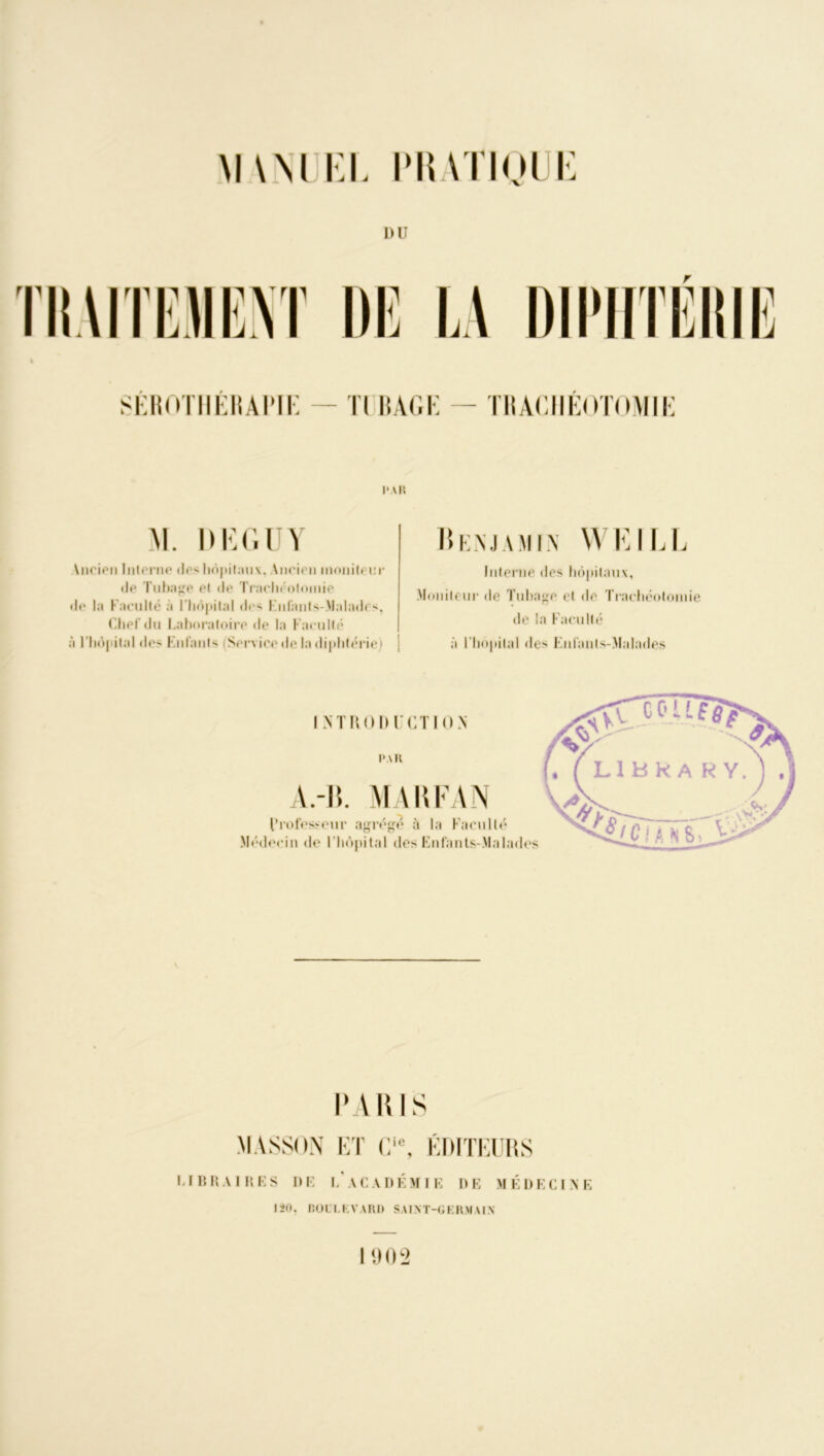 M\M KL PRATIQUE DU r SÉROTHÉRAPIE — Il II AGI; — ÏRACIIÉOTOMIÉ l'AI! AI. DEGU Y I► i:nj a min WFILL Ancien Interne des hôpitaux, Ancien inonitenr de Tubage el de Trachéotomie de la Faculté à l'hôpital des Fnl'ants-Maladcs, Chef du Laboratoire de la Faculté à l'hôpital des Enfants Service de la diphtérie) Interne des hôpitaux, Moniteur de Tubage et de Trachéotomie «le la Faculté à l’hôpital des Enl'anls-Malades I NTUODICTION PAR A.-IL MA h FAN l’rofesseur agrégé à la Faculté Médecin de l’hôpital des Enfants-.Malades PARIS MASSON ET Cle, ÉDITEURS LIBRAIRES DE L ACADÉMIE DE MÉDECINE 120. fiOUI.EVARD SAINT-GERMAIN I 9 0 2