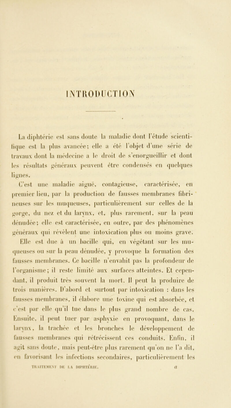 INTRODUCTION La diphtérie est sans doute la maladie dont l'étude scienti- fique est la plus avancée; elle a été 1 objet dune série de travaux dont la médecine a le droit de s'enorgueillir et dont les résultats généraux peuvent être condensés en quelques lignes. p C'est une maladie aiguë, contagieuse, caractérisée, en premier lieu, par la production de fausses membranes fibri- neuses sur les muqueuses, particulièrement sur celles de la gorge, du nez et du larynx, et, plus rarement, sur la peau dénudée; elle est caractérisée, en outre, par des phénomènes généraux qui révèlent une intoxication plus ou moins grave. Clle est due à un bacille qui, en végétant sur les mu- queuses ou sur la peau dénudée, y provoque la formation des fausses membranes. Ce bacille n'envahit pas la profondeur de l’organisme; il reste limité aux surfaces atteintes. Et cepen- dant, il produit très souvent la mort. Il peut la produire de trois manières. D’abord et surtout par intoxication : dans les fausses membranes, il élabore une toxine qui est absorbée, et c'est par elle qu il tue dans le plus grand nombre de cas. Ensuite, il peut tuer par asphyxie en provoquant, dans le larynx, la trachée et les bronches le développement de fausses membranes qui rétrécissent ces conduits. Enfin, il agit sans doute, mais peut-être plus rarement qu’on ne l’a dit, en favorisant les infections secondaires, particulièrement les TRAITEMKM l>K I.A DIPHTERIE. a