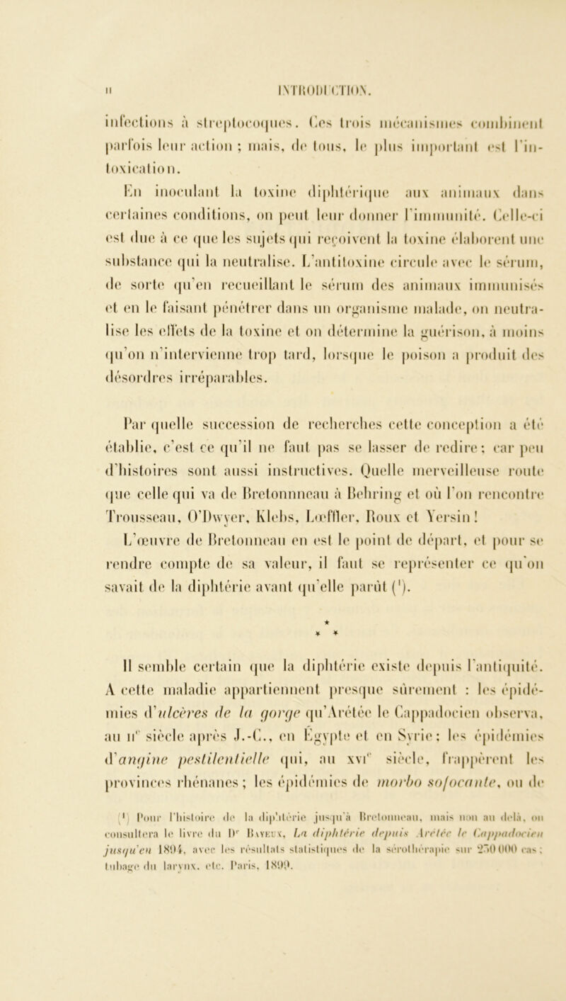 infections à streptocoques, (les trois mécanismes combinent parfois leur action ; mais, do tous, le plus important ost l'in- toxication. En inoculant la toxine diphtérique aux animaux dans certaines conditions, on peut leur donner l'immunité. Celle-ci est due à ce que les sujets qui reçoivent la toxine élaborent une substance qui la neutralise. L antitoxine circule avec le sérum, de sorte qu’en recueillant le sérum des animaux immunisés et en le faisant pénétrer dans un organisme malade, on neutra- lise les elï'ets de la toxine et on détermine la guérison, à moins qu’on n’intervienne trop tard, lorsque le poison a produit des désordres irréparables. Par quelle succession de recherches cette conception a été établie, c’est ce qu’il ne faut pas se lasser de redire; car peu d’histoires sont aussi instructives. Quelle merveilleuse route que celle qui va de Bretonnneau à Behring et où l'on rencontre Trousseau, O’Dwyer, Klebs, Lœftler, Roux et Yersin! L’œuvre de Bretonneau en est le point de départ, et pour se rendre compte de sa valeur, il faut se représenter ce qu'on savait de la diphtérie avant qu'elle parût ('). ★ ¥ * Il semble certain que la diphtérie existe depuis l'antiquité. A cette maladie appartiennent presque sûrement : les épidé- mies àü ulcères de la gorge qu’Arétéc le Gappadoeien observa, au n‘ siècle après J.-C., en Egypte et en Syrie; les épidémies tYangine pestilentielle qui, au xvf siècle, frappèrent les provinces rhénanes; les épidémies (h* morbo so/ocante, ou de p Pour l’histoire de la diphtérie jusqu’à Bretonneau, mais non au delà, on consultera le livre du IP Bvyeux, La diphtérie depuis Arétcc te Capptidocien just/ueu 1804, avec* les résultats statistiques de la sérothérapie *ur 000 cas : Inhale du larynx, etc. Paris, 1800.