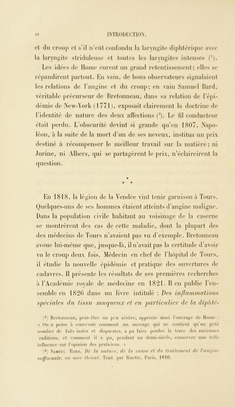 et du croup et s’il n’eût confondu la laryngite diphtérique avec la laryngite striduleuse et toutes les laryngites intenses (’). Les idées de Home eurent un grand retentissement; elles se répandirent partout. En vain, de bons observateurs signalaient les relations de l’angine et du croup; en vain Samuel Bard, véritable précurseur de Bretonneau, dans sa relation de l’épi- démie de New-York (1771), exposait clairement la doctrine de I identité de nature des deux affections (2). Le (il conducteur était perdu. L obscurité devint si grande qu’en 1807, Napo- léon, cà la suite de la mort d’un de ses neveux, institua un prix destiné à récompenser le meilleur travail sur la matière; ni .1 urine, ni Atbers, qui se partagèrent le prix, n’éclaircirent la question. En 1818, la légion de la Vendée vint tenir garnison à Tours. Quelques-uns de ses hommes étaient atteints d’angine maligne. Dans la population civile habitant au voisinage de la caserne se montrèrent des cas de cette maladie, dont la plupart des des médecins de Tours n’avaient pas vu d'exemple. Bretonneau avoue lui-même que, jusque-là, il n’avait pas la certitude d'avoir vu le croup deux fois. Médecin en chef de l’hôpital de Tours, il étudie la nouvelle épidémie et pratique des ouvertures de cadavres. 11 présente les résultats de ses premières recherches à l’Académie royale de médecine en 1821. 11 en publie l'en- semble en 1820 dans un livre intitulé : Des inflammations spéciales du tissu muqueux et en particulier de la diphtc- ■) Bretonneau, peut-être un peu sévère, apprécie ainsi l'ouvrage de Home : c On a peine à concevoir comment un ouvrage qui ne contient qu’un petit nombre «le faits isolés «*t disparates, a pu faire perdre la trace des anciennes radilions, et comment il a pu, pendant un demi-siècle, conserver une telle influence sur l’opinion des praticiens. » (a) Samükl Bahu, 1)c la nature, de la cause et du traitement de l'anijtne suffocante, ou sore Ihroat. Trad. par Huette, Paris. 1X10.