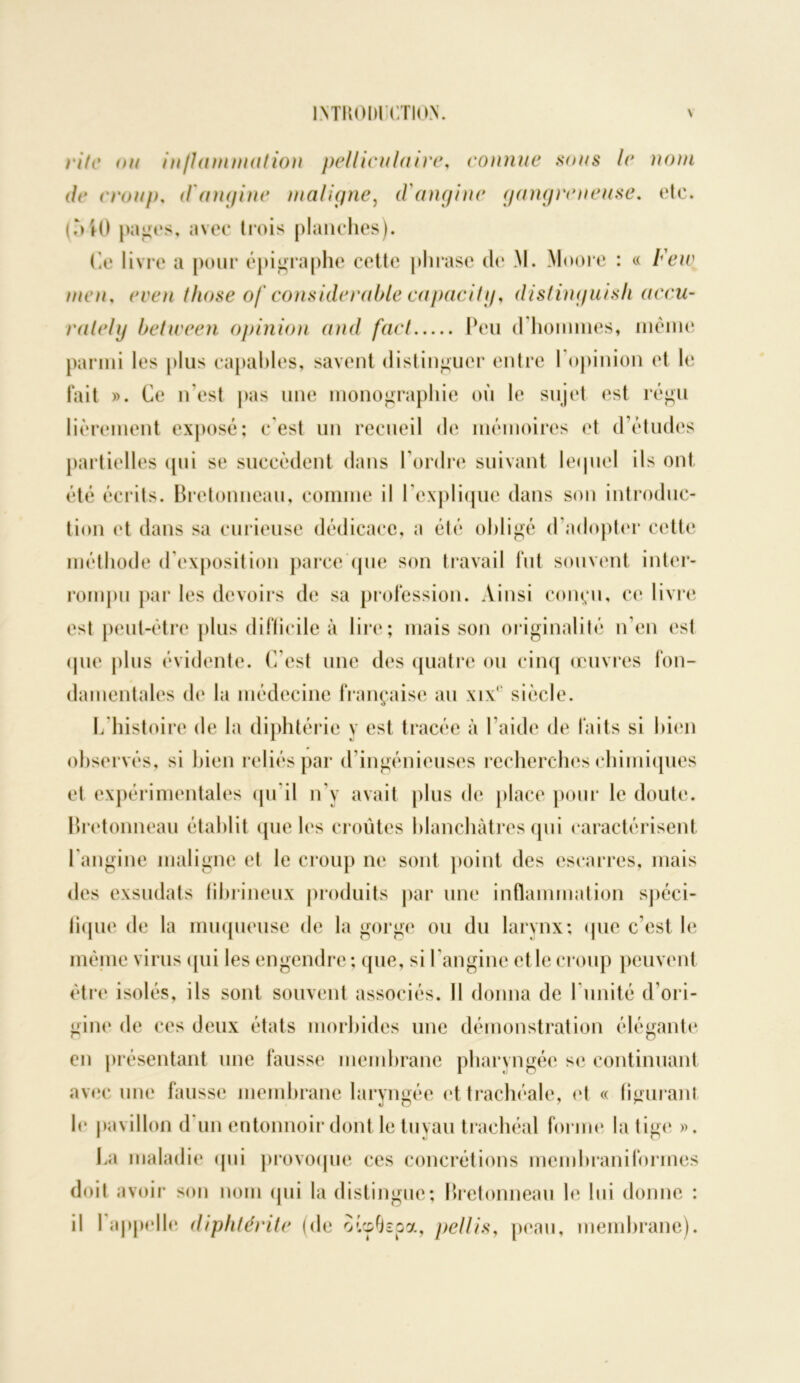 rite ou injlammation pellicnlaire, connue sous le nom de croup. d'angine maligne, d'angine gangreneuse, etc. (MO panes, avec trois planches). (le livre a pour épigraphe cette phrase de M. Moore : « Feiv men, ere/t those of considérable capacitif, distinguisli accu- ralelij between opinion and fact Peu d hommes, même parmi les plus capables, savent distinguer entre 1 opinion et le fait ». Ce n’est pas une monographie où le sujet est régu lièrement exposé; c’est un recueil de mémoires et d’études partielles qui se succèdent dans l’ordre suivant lequel ils ont été écrits. Bretonneau, comme il l’explique dans son introduc- tion et dans sa curieuse dédicace, a été obligé d’adopter cette méthode d’exposition parce que son travail fut souvent inter- rompu par les devoirs de sa profession. Ainsi conçu, ce livre est peut-être plus difficile à lire; mais son originalité n’en est que plus évidente. C’est une des quatre ou cinq œuvres fon- damentales de la médecine française au xix‘ siècle. L histoire de la diphtérie y est tracée à l’aide de faits si bien observés, si bien reliés par d’ingénieuses recherches chimiques et expérimentales qu'il n’y avait plus de place pour le doute. Bretonneau établit que les croûtes blanchâtres qui caractérisent 1 angine maligne et le croup ne sont point des escarres, mais des exsudats fibrineux produits par une inflammation spéci- fique de la muqueuse de la gorge ou du larynx; que c’est le même virus qui les engendre ; que, si l’angine et le croup peuvent être isolés, ils sont souvent associés. Il donna de l imité d’ori- gine de ces deux états morbides une démonstration élégante en présentant une fausse membrane pharyngée se continuant avec une fausse membrane laryngée et trachéale, et « figurant le pavillon d un entonnoir dont le tuyau trachéal forme la tige ». Ca maladie qui provoque ces concrétions membraniforines doit avoir son nom qui la distingue; Bretonneau le lui donne : il I appelle diphtérite (de oicpfkpa, pellis, peau, membrane).