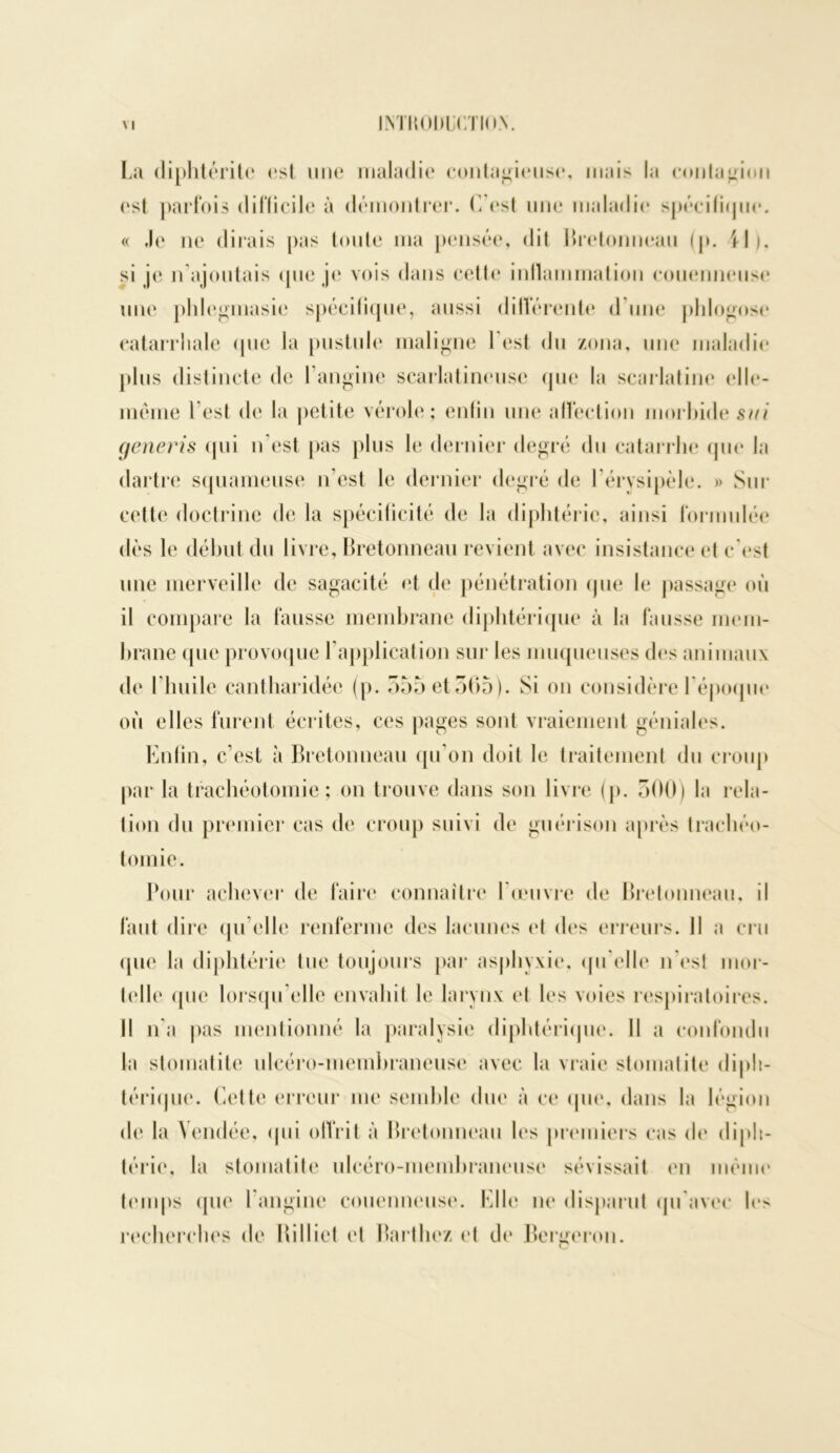 La diphtéritc est une maladie contagieuse, mais la contagion est parfois clillicile à démontrer. C’est une maladie spécifique. « Je ne dirais pas toute ma pensée, dit Bretonneau (j>. Il), si je n ajoutais que je vois dans cette inflammation couenneuse une phlegmasie spécifique, aussi différente d une phlogose catarrhale (pie la pustule maligne l est du zona, une maladie plus distincte de l’angine scarlatineuse que la scarlatine elle- même l'est de la petite vérole; enfin une affection morbide su/ generis qui n’est pas plus le dernier degré du catarrhe que la dartre squameuse n’est le dernier degré de l’érysipèle. » Sur cette doctrine de la spécificité de la diphtérie, ainsi formulée dès le début du livre, Bretonneau revient avec insistance et c’est une merveille de sagacité et de pénétration que le passage où il compare la fausse membrane diphtérique à la fausse mem- brane que provoque l’application sur les muqueuses des animaux de l’huile cantharidéc (p. 355 et 505). Si on considère l’époque où elles furent écrites, ces pages sont vraiement géniales. Enfin, c’est à Bretonneau qu’on doit le traitement du croup par la trachéotomie; on trouve dans son livre (p. 500) la rela- tion du premier cas de croup suivi de guérison après trachéo- tomie. Pour achever de faire connaître l’œuvre de Bretonneau, il faut dire qu elle renferme des lacunes et des erreurs. Il a cru que la diphtérie tue toujours par asphyxie, qu elle n’est mor- telle que lorsqu’elle envahit le larynx et les voies respiratoires. Il n’a pas mentionné la paralysie diphtérique. Il a confondu la stomatite ulcéro-membraneuse avec la vraie stomatite diph- térique. Cette erreur me semble due à ce que, dans la légion de la Vendée, qui offrit à Bretonneau les premiers cas de diph- térie, la stomatite ulcéro-membraneuse sévissait en même temps que I angine couenneuse. Elle ne disparut qu avec les recherches de Billiet et Barthez et de Ber^eron.