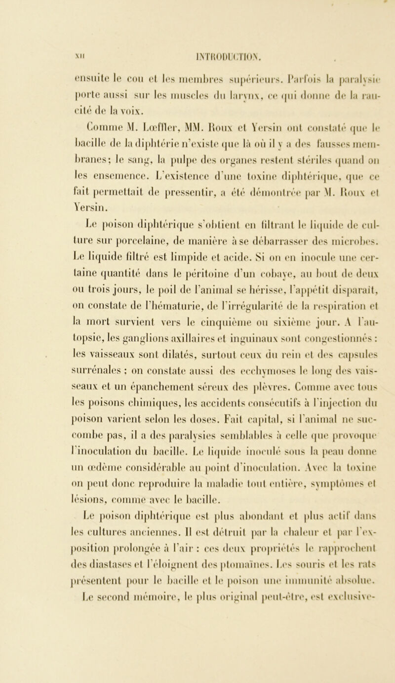 ensuite le cou et les membres supérieurs. Parfois la paralysie porte aussi sur les muscles du larynx, ce <pii donne de la ran- ci té de la voix. Comme M. Lœflter, MM. Roux et Yersin ont constaté que b* bacille de la diphtérie n’existe que là où il y a des fausses mem- branes; le sang, la pulpe des organes restent stériles quand on les ensemence. L’existence d’une toxine diphtérique, que ce fait permettait de pressentir, a été démontrée par M. Roux et Yersin. Le poison diphtérique s’obtient en filtrant b* liquide de cul- ture sur porcelaine, de manière à se débarrasser des microbes. Le liquide filtré est limpide et acide. Si on en inocule une cer- taine quantité dans le péritoine d’un cobaye, au bout de deux ou trois jours, le poil de l’animal se hérisse, l’appétit disparait, on constate de l’hématurie, de Y irrégularité de la respiration et la mort survient vers le cinquième ou sixième jour. A l'au- topsie, les ganglions axillaires et inguinaux sont congestionnés : les vaisseaux sont dilatés, surtout ceux du rein et des capsules surrénales ; on constate aussi des ecchymoses le long des vais- seaux et un épanchement séreux des plèvres. Comme avec tous les poisons chimiques, les accidents consécutifs à l'injection du poison varient selon les doses. Fait capital, si l’animal ne suc- combe pas, il a des paralysies semblables à celle (pie provoque l'inoculation du bacille. Le liquide inoculé sous la peau donne un œdème considérable au point d’inoculation. Avec la toxine on peut donc reproduire la maladie (ont entière, symptômes el lésions, comme avec le bacille. Le poison diphtérique esl plus abondant et plus actif dans les cultures anciennes. Il est détruit par la chaleur et par l'ex- position prolongée à l’air : ces deux propriétés le rapprochent des diastases et l’éloignent des ptomaïnes. Les souris et les rats présentent pour le bacille et le poison une immunité absolue. Le second mémoire, le plus original peut-être, est exclusive-