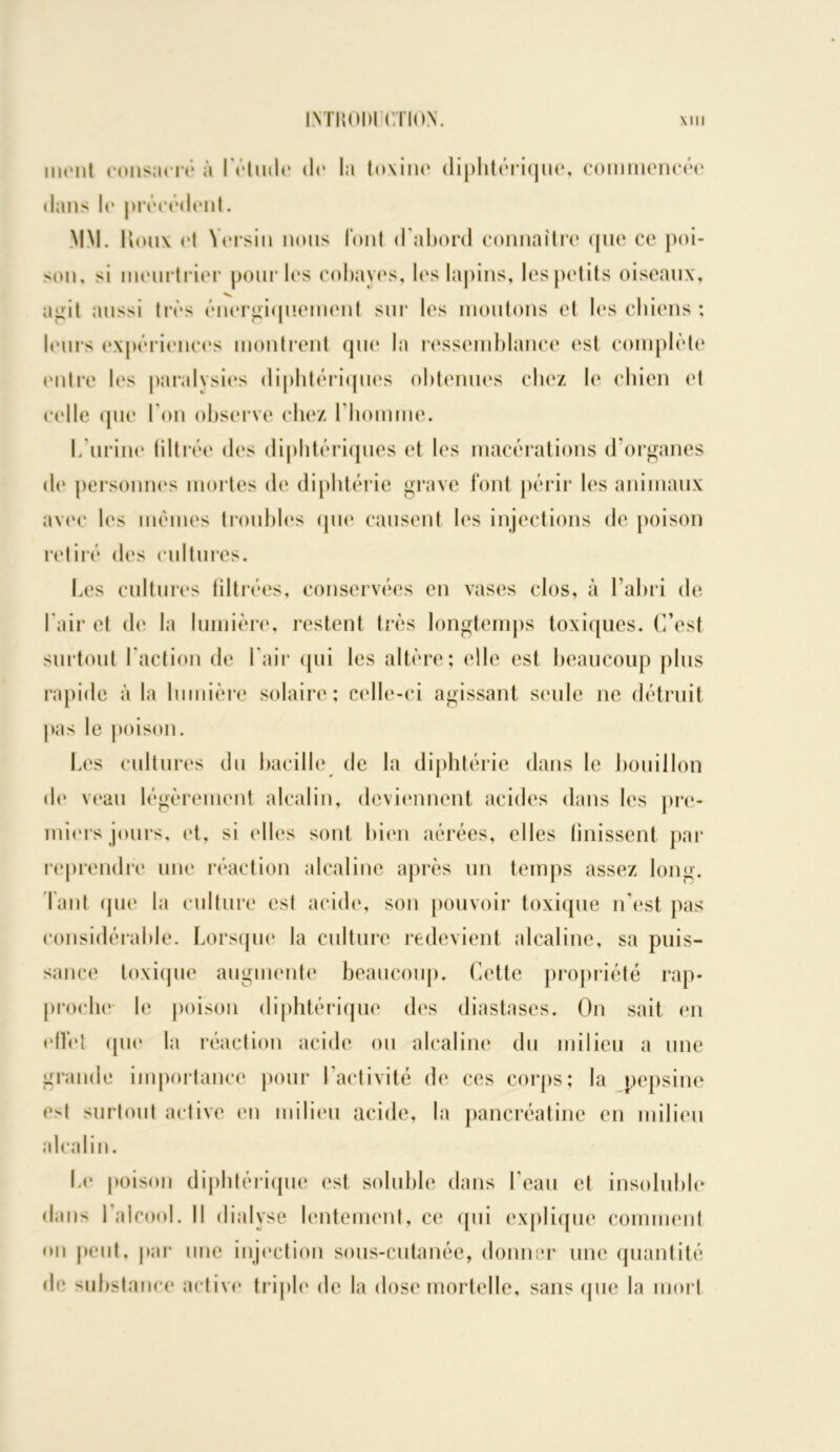 ivmnm criov \m mont consacré à l'étude do la toxine diphtérique, commencée dans le précédent. MM. Uoux et Yersin nous l’ont d’abord connaître que ce poi- son, >i meurtrier pour les cobayes, les lapins, les petits oiseaux, ai:it aussi très énergiquement sur les moutons et les chiens : leurs expériences montrent que la ressemblance est complète entre les paralysies diphtériques obtenues chez b* chien et celle que I on observe chez l'homme. L’urine filtrée des diphtériques et les macérations d’organes de personnes mortes de diphtérie grave font périr les animaux avec les mêmes troubles (pie causent les injections de poison retiré des cultures. Les cultures filtrées, conservées en vases clos, à l’abri de l'air et de la lumière, restent très longtemps toxiques. C’est surtout l’action de l’air qui les altère; elle est beaucoup plus rapide à la lumière solaire; celle-ci agissant seule ne détruit pas le poison. Les cultures du bacille de la diphtérie dans le bouillon de veau légèrement alcalin, deviennent acides dans les pre- miers jours, et, si elles sont bien aérées, elles (missent par reprendre une réaction alcaline après un temps assez long. Faut que la culture est acide, son pouvoir toxique n’est pas considérable. Lorsque la culture redevient alcaline, sa puis- sance toxique augmente beaucoup. Cette propriété rap- proche le poison diphtérique des diastascs. On sait en effet que la réaction acide ou alcaline du milieu a une grande importance pour l’activité de ces corps; la pepsine est surtout active en milieu acide, la pancréatine en milieu alcalin. Le poison diphtérique est soluble dans l’eau et insoluble dans I alcool. Il dialyse lentement, ce qui explique comment on peut, par une injection sous-cutanée, donner une quantité de substance active triple de la dose mortelle, sans que la mort