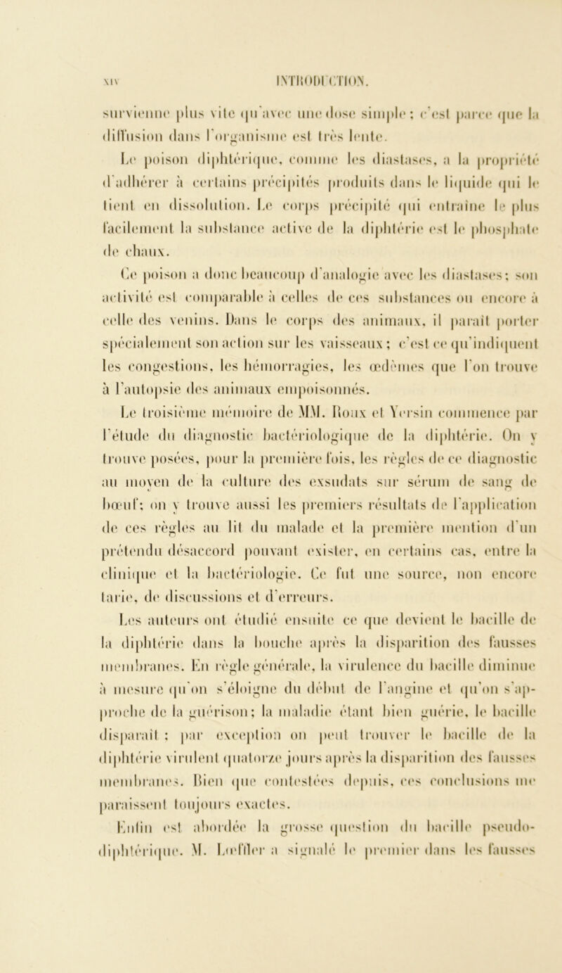 \l\ INTMOOI CÏIO.V survienne plus vile <jii avec mie dose simple; c’est parce (pic la dilVnsion dans l’organisme est très lente. la* poison diphtérique, comme les diastases, a la propriété d adhérer à certains précipités produits dans le liquide «pii le lient en dissolution. Le corps précipité qui entraîne le plus facilement la substance active de la diphtérie est le phosphate de chaux. Ce poison a donc beaucoup <1 analogie avec les diastases; son activité esl comparable à celles de ces substances ou encore à celle des venins. Dans b* corps des animaux, il parait porter spécialement son action sur les vaisseaux ; c’est ce qu'indiquent les congestions, les hémorragies, les œdèmes que l’on trouve à l’autopsie des animaux empoisonnés. Le troisième mémoire de MM. Roux et Yersin commence par I étude du diagnostic bactériologique de la diphtérie. On y trouve posées, pour la première lois, les règles de ce diagnostic au moyen de la culture des exsudais sur sérum de sang de bœuf; on y trouve aussi les premiers résultats de l'application de ces règles au lit du malade et la première mention d’un prétendu désaccord pouvant exister, en certains cas, entre la clinique et la bactériologie. Ce fut une source, non encore tarie, de discussions et d erreurs. Les auteurs ont étudié ensuite ce que devient le bacille de la diphtérie dans la bouche après la disparition dos fausses membranes. En règle générale, la virulence du bacille diminue à mesure qu'on s’éloigne du début de l’angine et qu'on s’ap- proche de la guérison; la maladie étant bien guérie, le bacille disparait ; par exception on peut trouver le bacille de la diphtérie virulent quatorze jours après la disparition des fausses membranes. Bien que contestées depuis, ees conclusions me paraissent toujours exactes. Lutin est abordée la grosse question du bacille pseudo- térique. M. Lœfller a signalé b* premier dans les fausses