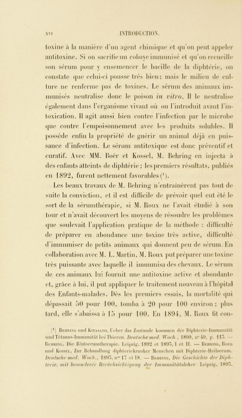 toxine à la manière d’un agent eliinii(|ne et qu'on peut appeler antitoxine. Si on sacrifie un cobaye immunisé et qu'on recueille son sérum pour y ensemencer le bacille de la diphtérie, on constate que celui-ci pousse très bien; mais le milieu de cul- ture ne renferme pas de toxines. Le sérum des animaux im- munisés neutralise donc le poison in vitro. Il le neutralise également dans l'organisme vivant où on l'introduit avant l'in- toxication. Il agit aussi bien contre l’infection par le microbe ([ne contre l’empoisonnement avec les produits solubles. Il possède enfin la propriété de guérir un animal déjà on puis- sance d’infection. Le sérum antitoxique est donc préventif et curatif. Avec MM. Boër et Kossel, M. Behring en injecta à des enfants atteints de diphtérie ; les premiers résultats, publiés en 1892, furent nettement favorables(*). Les beaux travaux de M. Behring n’entraînèrent pas tout de suite la conviction, et il est difficile de prévoir quel eut été le sort de la sérumthérapie, si M. Boux ne Lavait étudié à son tour et n’avait découvert les moyens de résoudre les problèmes ([ue soulevait l’application pratique de la méthode : difficulté de préparer en abondance une toxine très active, difficulté d’immuniser de petits animaux qui donnent peu de sérum. En collaboration avec M. L. Martin, M. Roux put préparer une toxine très puissante avec laquelle il immunisa des chevaux. Le sérum de ces animaux lui fournit une antitoxine active et abondante et, grâce à lui, il put appliquer le traitement nouveau à l'hôpital des Enfants-malades. Dès les premiers essais, la mortalité qui dépassait 50 pour 100, tomba à 20 pour 100 environ; plus tard, elle s'abaissa à 15 pour 100. En 1894, M. Roux lit con- (*) Behring und kiTAsvro. l'ehcr (tas Zustande konnnen dér I)iplitcrie-lmmunit;ïl und Tétanus-Imnnmitat bei Thiercn. Deutsche med. Woch., 1800, n° iO, p. Il” Behring, Die Blutserumlhcrapie. Leipzig1. 1802 et 1897», I et 11. — Behring, Bokk und Kossel, Zur Behandliing diplileriekranker NIeusclieii mit Oiphterie-lleilsenim. Deutsche mai. Woch., 180.”, n°* 17 et 18. —Behring, Die Geschichte drr Diph ta ie, mit beson lecer Becücksicht igung (ter Immunitàlslehrc Leipzig. 1807».