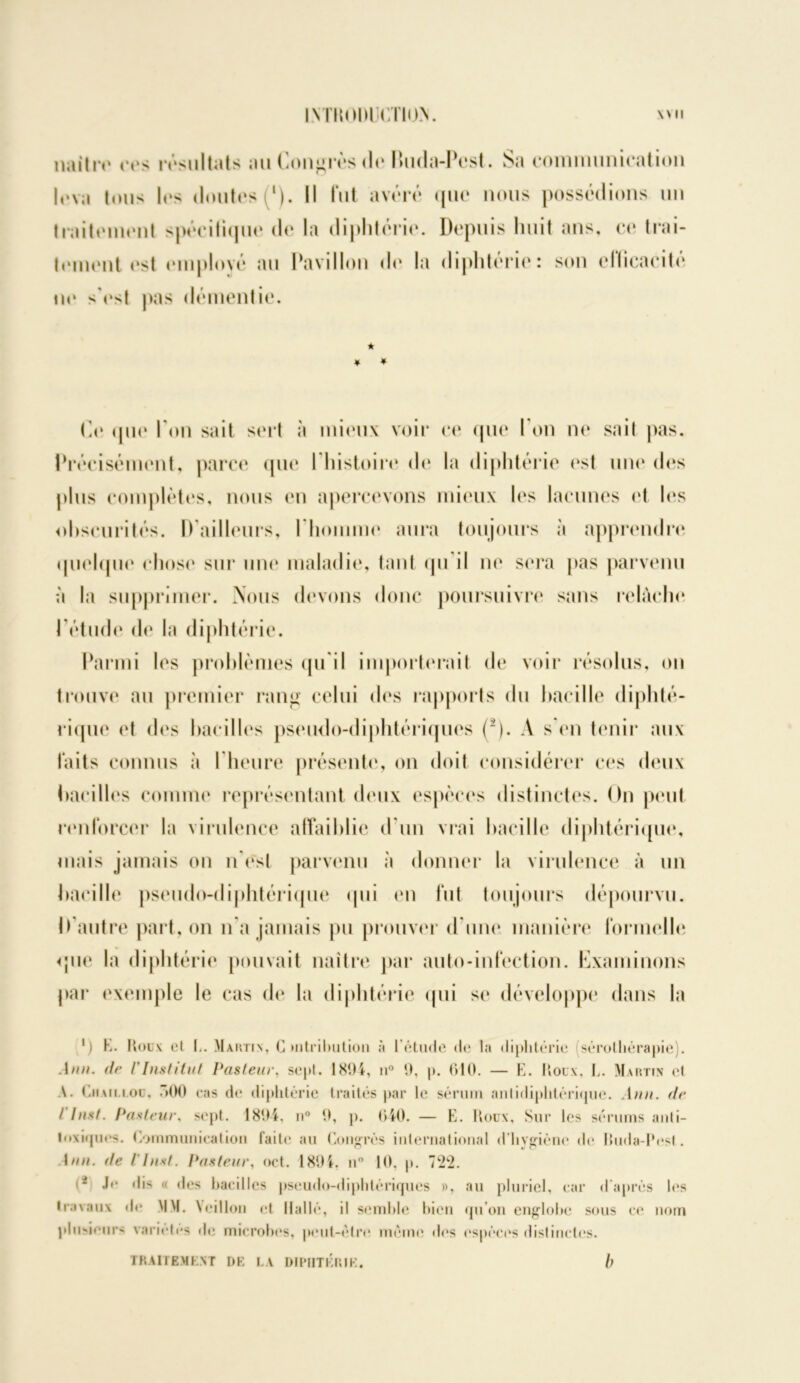 IMÏiiUH CTinV W II naître ces résultats au Congrès <Io buda-Pest. Sa communication lova Inus lis doutes (‘). Il lut avéré que nous possédions un traitement spécifique de la diphtérie. Depuis huit ans, ce trai- tement est employé au Pavillon île la diphtérie: son efficacité ne sYst pas démentie. * ¥ * Ci» que l’on sait sert à mieux voir ce que I on ne sait pas. Précisément, parce que I histoire de la diphtérie est une des plus complètes, nous en apercevons mieux les lacunes et les obscurités. D'ailleurs, l'homme aura toujours à apprendre quelque chose sur une maladie, tant qu il ne sera pas parvenu à la supprimer. Nous devons donc poursuivre sans relâche fétude de la diphtérie. Parmi les problèmes qu’il importerait de voir résolus, on trouve au premier rang celui des rapports du bacille diphté- rique et des bacilles pseudo-diphtériques (2). A s'en tenir aux faits connus à I heure présente, on doit considérer ces deux bacilles comme représentant deux espèces distinctes. On peut renforcer la virulence affaiblie d’un vrai bacille diphtérique, mais jamais on n’est parvenu à donner la virulence à un bacille pseudo-diphtérique qui en fut toujours dépourvu. D’autre part, on n a jamais pu prouver d’une manière formelle que la diphtérie pouvait naître par auto-infection. Examinons par exemple le cas de la diphtérie qui se développe dans la ') K. Houx cl li. Martin, C mtribution à l’étude de la diphtérie (sérothérapie). .4mm. de l'Institut Pasteur, sept. 1894, n° 9, p. 610. — E. Houx, L. Martin et A. Cm a n. loo, >00 cas de diphtérie traités par le sérum antidiphtérique. Ann. de t Inst. Pasteur, sept. 1804. n° 9, p. 640. — E. Roux, Sur les sérums anti- toxiques. Communication fait»* au Congrès international d’hygiène de lhida-lVsl. 1mm. de I Inst. Pasteur, oct. 1894. n° 10. p. (* J'* dis « des bacilles pseudo-diphtériques », au pluriel, car d’après les travaux d»* MM. Vcillon et llallé, il semble bien qu’on englobe sous ce nom plusieurs varioles de microh(*s, peut-être meme des espèces distinctes.