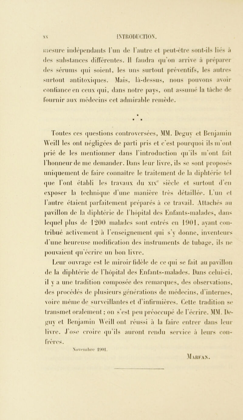 mesure indépendants I un de l'autre et peut-être sont-ils liés à des substances différentes. Il faudra qu'on arrive à préparer des sérums <pii soient, les uns surtout préventifs, les autres surtout antitoxiques. Mais, là-dessus, nous pouvons avoir confiance en ceux qui, dans notre pays, ont assumé la tache de fournir aux médecins cet admirable remède. ★ * * Toutes ces questions controversées, MM. Deguv et benjamin Weill les oui négligées de parti pris et c'est pourquoi ils m’ont prié de les mentionner dans T introduction qu'ils m’ont fait l’honneur de me demander. Dans leur livre, ils se sont proposes uniquement de faire connaître le traitement de la diphtérie tel que l’ont établi les travaux du xixe siècle et surtout d'en exposer la technique d’une manière très détaillée. L un et l’autre étaient parfaitement préparés à ce travail. Attachés au pavillon de la diphtérie de l'hôpital des Enfants-malades, dans lequel plus de 1200 malades sont entrés en 1901, ayant con- tribué activement à l’enseignement qui s’y donne, inventeurs d’une heureuse modification des instruments de tubage, ils ne pouvaient qu'écrire un bon livre. Leur ouvrage est le miroir fidèle de ce qui se fait au pavillon de la diphtérie de l'hôpital des Enfants-malades. Dans celui-ci, il y a une tradition composée des remarques, des observations, des procédés de plusieurs générations de médecins, d internes, voire même de surveillantes et d infirmières. Cette tradition se transmet oralement ; on s’est peu préoccupé de l'écrire. MM. De- guy et benjamin Weill ont réussi à la faire entrer dans leur livre. J’ose croire qu'ils auront rendu service à leurs con- frères. Novembre 1901. M VRFAZN.