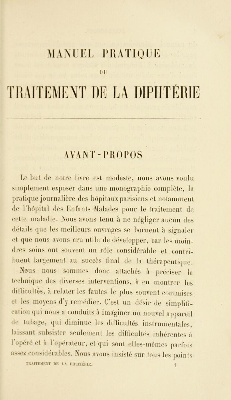 MANUEL PRATIQUE DU l’HAITEMENT DE LA DIPHTÉRIE AVANT-PROPOS Le but de notre livre est modeste, nous avons voulu simplement exposer dans une monographie complète, la pratique journalière des hôpitaux parisiens et notamment de l’hôpital des Enfants Malades pour le traitement de cette maladie. Nous avons tenu à ne négliger aucun des détails que les meilleurs ouvrages se bornent à signaler et (pie nous avons cru utile de développer, car les moin- dres soins ont souvent un rôle considérable et contri- buent largement au succès final de la thérapeutique. Nous nous sommes donc attachés à préciser la technique des diverses interventions, à en montrer les difficultés, à relater les fautes le plus souvent commises et les moyens d’y remédier. C’est un désir de simplifi- cation <pii nous a conduits à imaginer un nouvel appareil de tubage, qui diminue les difficultés instrumentales, laissant subsister seulement les difficultés inhérentes à l’opéré et à l’opérateur, et qui sont elles-mêmes parfois assez considérables. Nous avons insisté sur tous les points