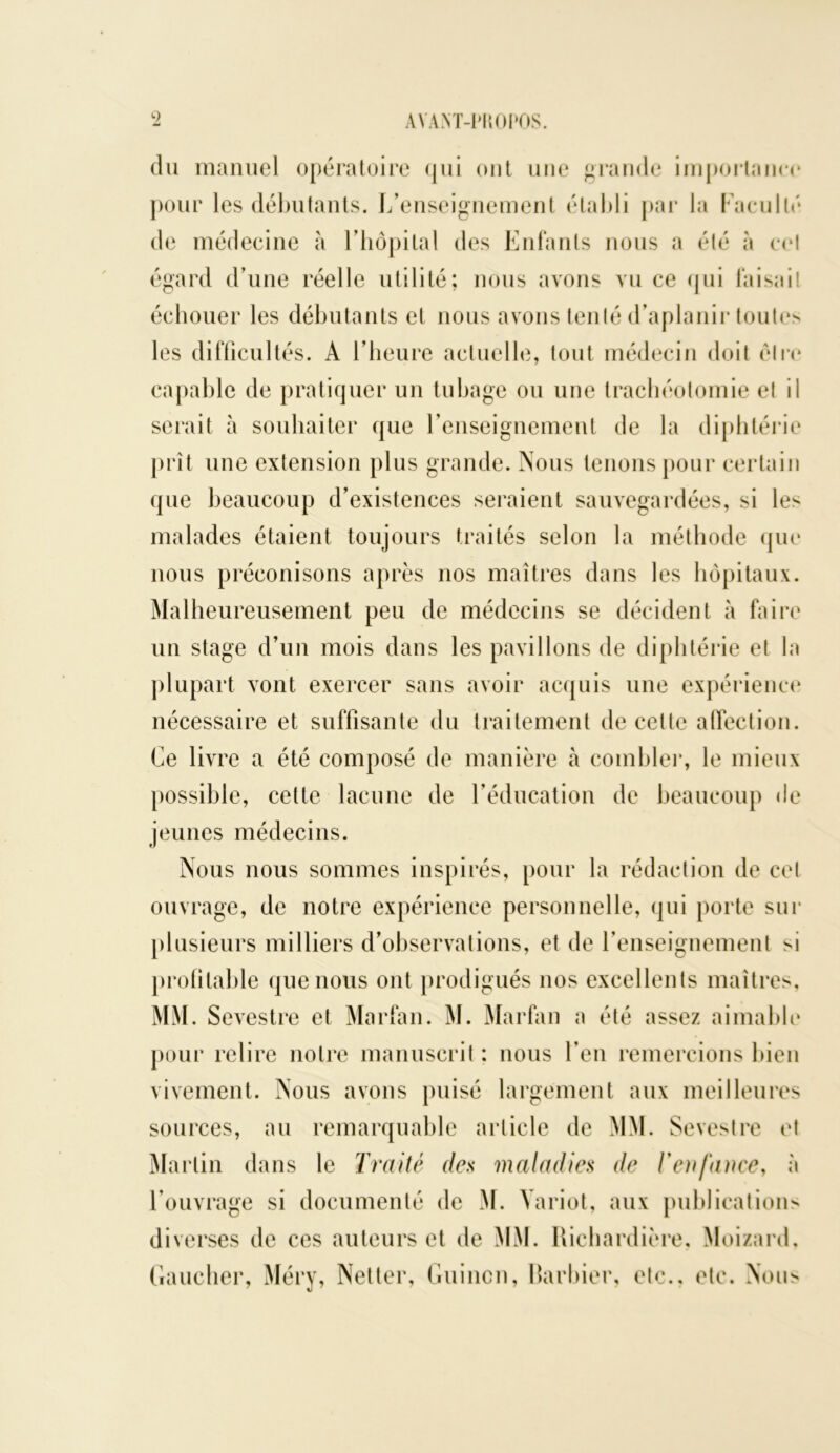 du manuel opératoire qui ont une grande importance pour les débutants. L’enseignement établi par la Faculté de médecine à l’hôpital des Enfants nous a été à cet égard d’une réelle utilité; nous avons vu ce qui faisait échouer les débutants et nous avons tenté d’aplanir toutes les difficultés. A l’heure actuelle, tout médecin doit elle capable de pratiquer un tubage ou une trachéotomie et il serait à souhaiter que l’enseignement de la diphtérie prît une extension plus grande. Nous tenons pour certain que beaucoup d’existences seraient sauvegardées, si le^ malades étaient toujours traités selon la méthode que nous préconisons après nos maîtres dans les hôpitaux. Malheureusement peu de médecins se décident à faire un stage d’un mois dans les pavillons de diphtérie et la plupart vont exercer sans avoir acquis une expérience nécessaire et suffisante du traitement de cette affection. Ce livre a été composé de manière h combler, le mieux possible, cette lacune de l’éducation de beaucoup de jeunes médecins. Nous nous sommes inspirés, pour la rédaction de cet ouvrage, de notre expérience personnelle, qui porte sur plusieurs milliers d’observations, et de renseignement si profitable que nous ont prodigués nos excellents maîtres. MM. Sevestre et Marfan. M. Marfan a été assez aimable pour relire notre manuscrit : nous l’en remercions bien vivement. Nous avons puisé largement aux meilleures sources, au remarquable article de MM. Sevestre et Martin dans le Traité des maladies de l'enfance, à l’ouvrage si documenté de M. Yariot, aux publications diverses de ces auteurs et de MM. Richardière, Moizard. Gaucher, Méry, Netter, Guincn, Barbier, etc., etc. Nous